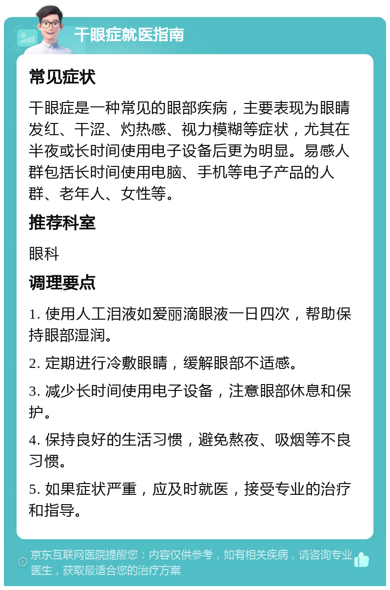 干眼症就医指南 常见症状 干眼症是一种常见的眼部疾病，主要表现为眼睛发红、干涩、灼热感、视力模糊等症状，尤其在半夜或长时间使用电子设备后更为明显。易感人群包括长时间使用电脑、手机等电子产品的人群、老年人、女性等。 推荐科室 眼科 调理要点 1. 使用人工泪液如爱丽滴眼液一日四次，帮助保持眼部湿润。 2. 定期进行冷敷眼睛，缓解眼部不适感。 3. 减少长时间使用电子设备，注意眼部休息和保护。 4. 保持良好的生活习惯，避免熬夜、吸烟等不良习惯。 5. 如果症状严重，应及时就医，接受专业的治疗和指导。