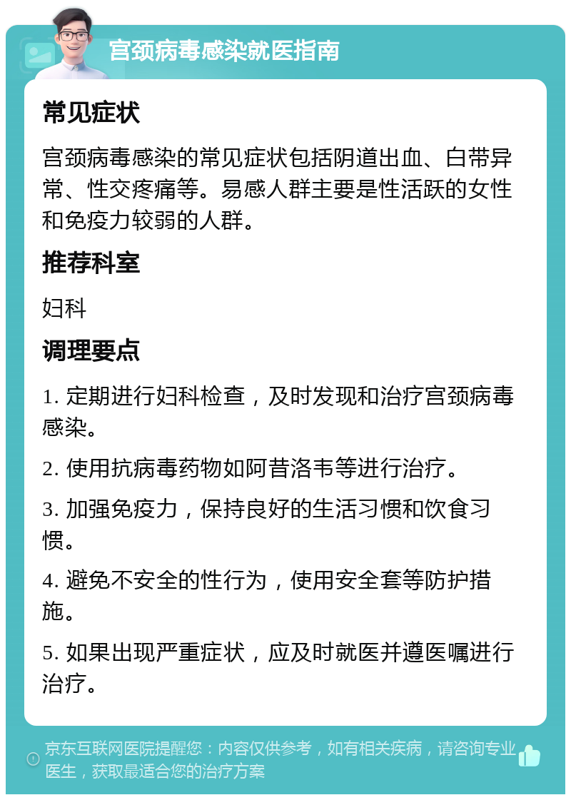 宫颈病毒感染就医指南 常见症状 宫颈病毒感染的常见症状包括阴道出血、白带异常、性交疼痛等。易感人群主要是性活跃的女性和免疫力较弱的人群。 推荐科室 妇科 调理要点 1. 定期进行妇科检查，及时发现和治疗宫颈病毒感染。 2. 使用抗病毒药物如阿昔洛韦等进行治疗。 3. 加强免疫力，保持良好的生活习惯和饮食习惯。 4. 避免不安全的性行为，使用安全套等防护措施。 5. 如果出现严重症状，应及时就医并遵医嘱进行治疗。