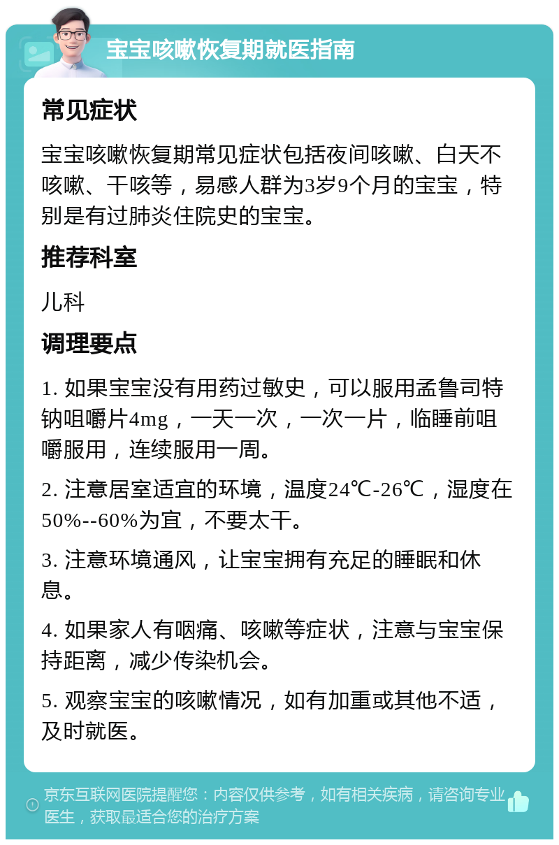 宝宝咳嗽恢复期就医指南 常见症状 宝宝咳嗽恢复期常见症状包括夜间咳嗽、白天不咳嗽、干咳等，易感人群为3岁9个月的宝宝，特别是有过肺炎住院史的宝宝。 推荐科室 儿科 调理要点 1. 如果宝宝没有用药过敏史，可以服用孟鲁司特钠咀嚼片4mg，一天一次，一次一片，临睡前咀嚼服用，连续服用一周。 2. 注意居室适宜的环境，温度24℃-26℃，湿度在50%--60%为宜，不要太干。 3. 注意环境通风，让宝宝拥有充足的睡眠和休息。 4. 如果家人有咽痛、咳嗽等症状，注意与宝宝保持距离，减少传染机会。 5. 观察宝宝的咳嗽情况，如有加重或其他不适，及时就医。