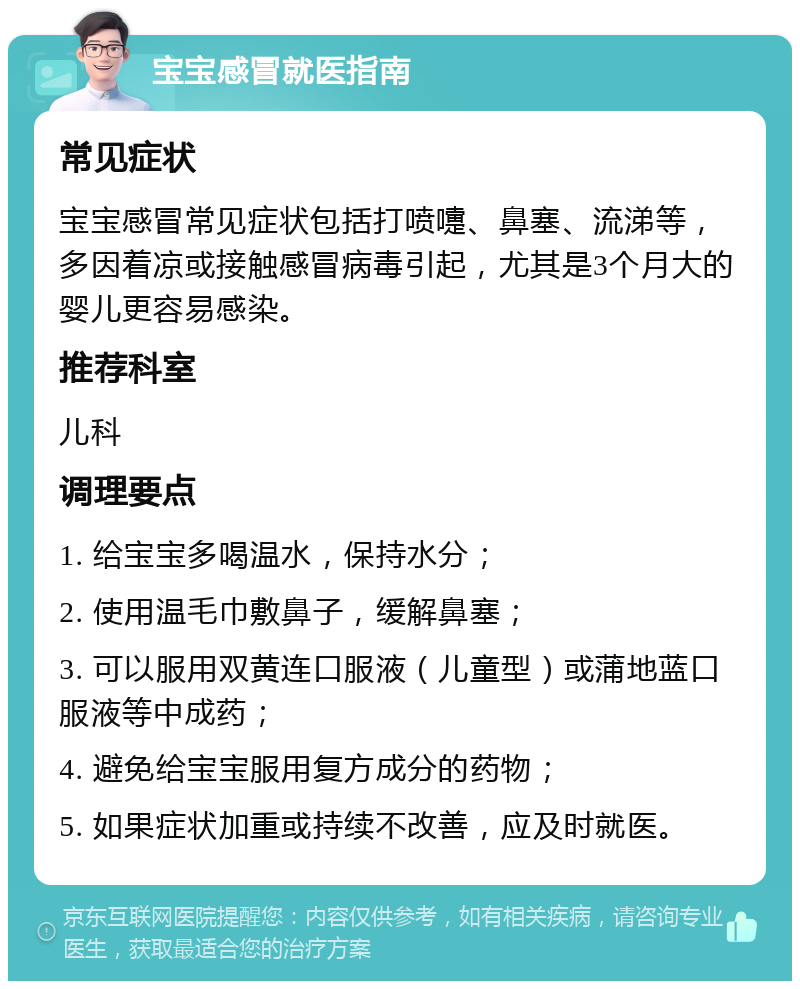 宝宝感冒就医指南 常见症状 宝宝感冒常见症状包括打喷嚏、鼻塞、流涕等，多因着凉或接触感冒病毒引起，尤其是3个月大的婴儿更容易感染。 推荐科室 儿科 调理要点 1. 给宝宝多喝温水，保持水分； 2. 使用温毛巾敷鼻子，缓解鼻塞； 3. 可以服用双黄连口服液（儿童型）或蒲地蓝口服液等中成药； 4. 避免给宝宝服用复方成分的药物； 5. 如果症状加重或持续不改善，应及时就医。