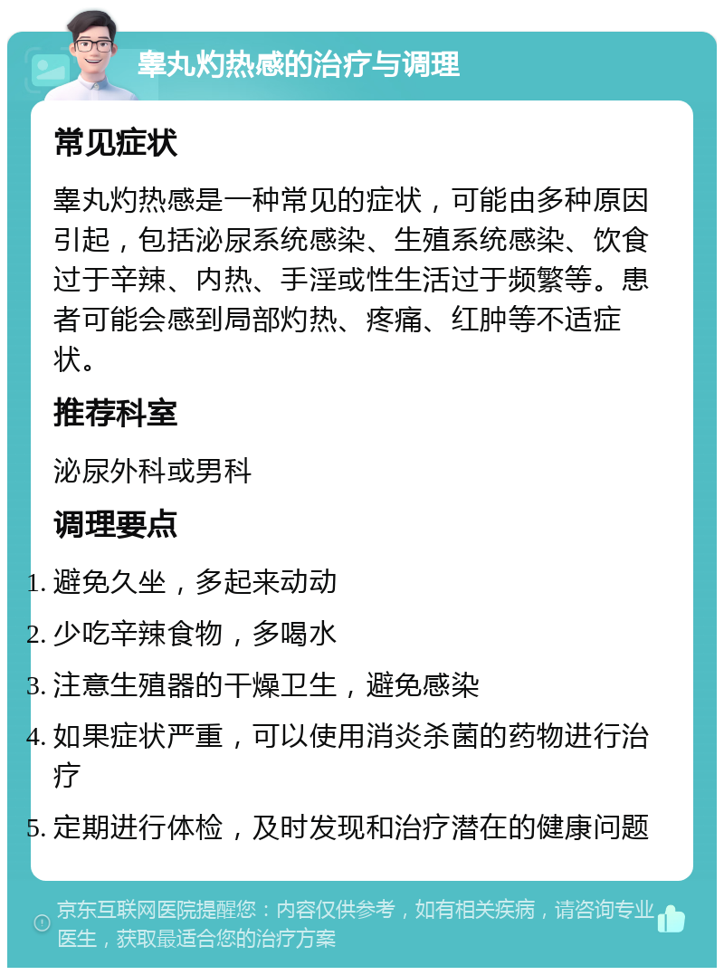 睾丸灼热感的治疗与调理 常见症状 睾丸灼热感是一种常见的症状，可能由多种原因引起，包括泌尿系统感染、生殖系统感染、饮食过于辛辣、内热、手淫或性生活过于频繁等。患者可能会感到局部灼热、疼痛、红肿等不适症状。 推荐科室 泌尿外科或男科 调理要点 避免久坐，多起来动动 少吃辛辣食物，多喝水 注意生殖器的干燥卫生，避免感染 如果症状严重，可以使用消炎杀菌的药物进行治疗 定期进行体检，及时发现和治疗潜在的健康问题