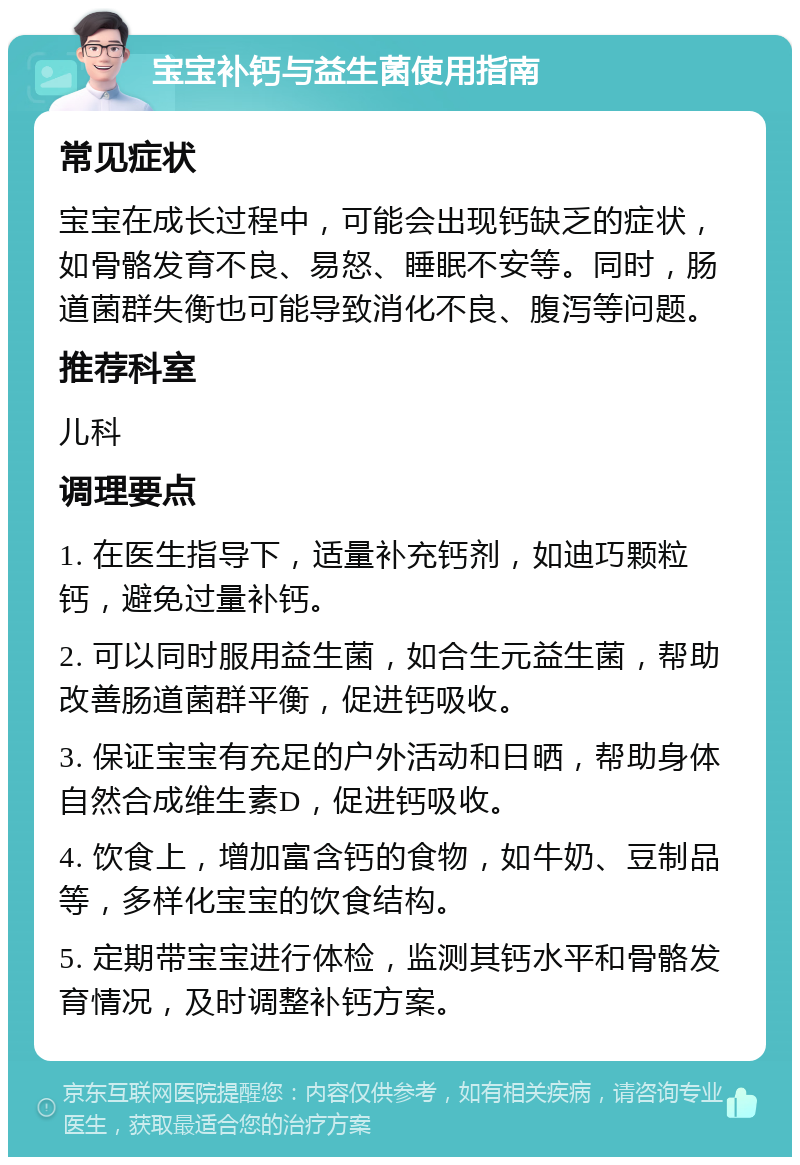 宝宝补钙与益生菌使用指南 常见症状 宝宝在成长过程中，可能会出现钙缺乏的症状，如骨骼发育不良、易怒、睡眠不安等。同时，肠道菌群失衡也可能导致消化不良、腹泻等问题。 推荐科室 儿科 调理要点 1. 在医生指导下，适量补充钙剂，如迪巧颗粒钙，避免过量补钙。 2. 可以同时服用益生菌，如合生元益生菌，帮助改善肠道菌群平衡，促进钙吸收。 3. 保证宝宝有充足的户外活动和日晒，帮助身体自然合成维生素D，促进钙吸收。 4. 饮食上，增加富含钙的食物，如牛奶、豆制品等，多样化宝宝的饮食结构。 5. 定期带宝宝进行体检，监测其钙水平和骨骼发育情况，及时调整补钙方案。