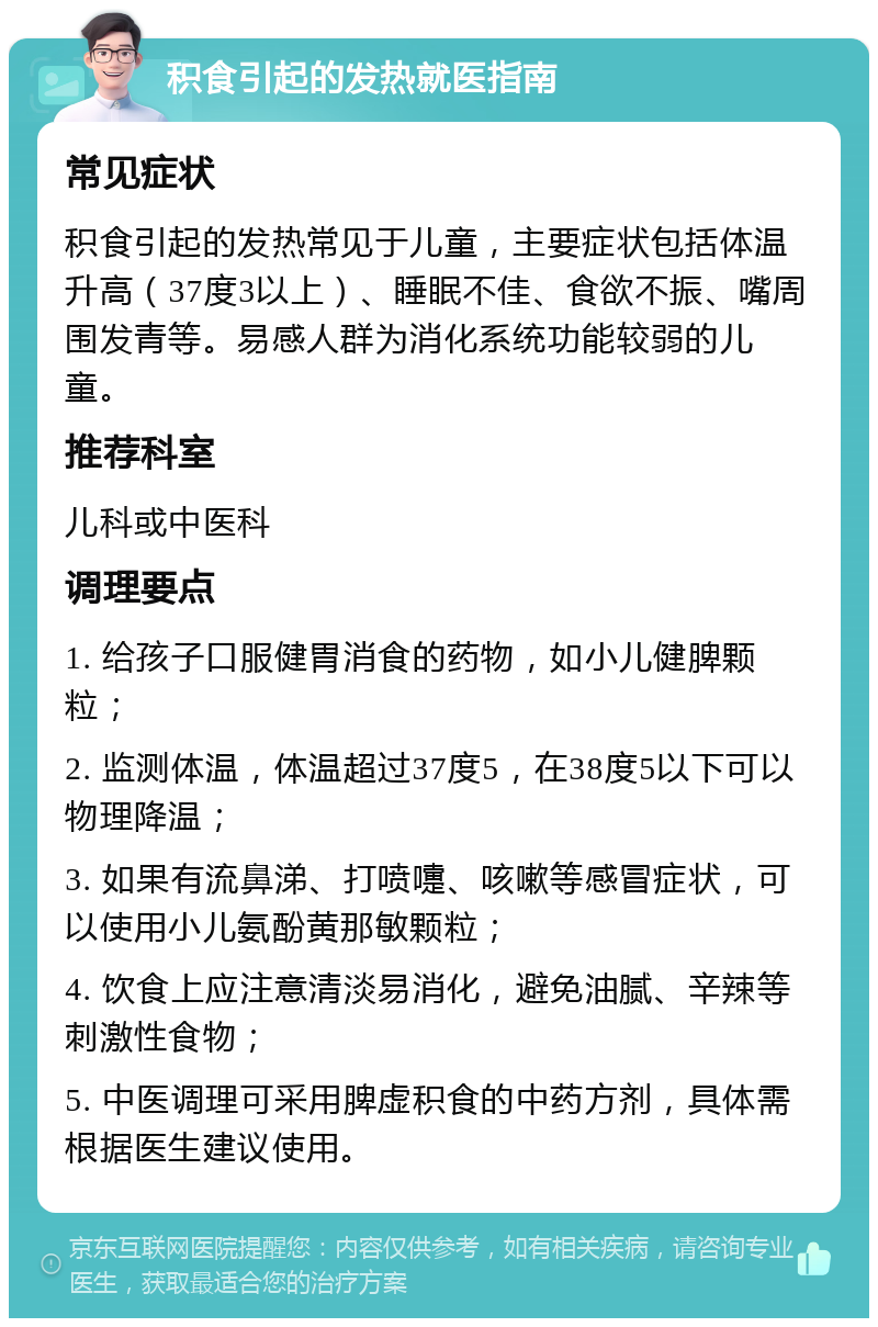 积食引起的发热就医指南 常见症状 积食引起的发热常见于儿童，主要症状包括体温升高（37度3以上）、睡眠不佳、食欲不振、嘴周围发青等。易感人群为消化系统功能较弱的儿童。 推荐科室 儿科或中医科 调理要点 1. 给孩子口服健胃消食的药物，如小儿健脾颗粒； 2. 监测体温，体温超过37度5，在38度5以下可以物理降温； 3. 如果有流鼻涕、打喷嚏、咳嗽等感冒症状，可以使用小儿氨酚黄那敏颗粒； 4. 饮食上应注意清淡易消化，避免油腻、辛辣等刺激性食物； 5. 中医调理可采用脾虚积食的中药方剂，具体需根据医生建议使用。