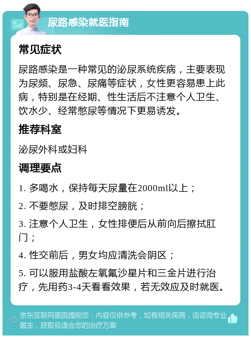 尿路感染就医指南 常见症状 尿路感染是一种常见的泌尿系统疾病，主要表现为尿频、尿急、尿痛等症状，女性更容易患上此病，特别是在经期、性生活后不注意个人卫生、饮水少、经常憋尿等情况下更易诱发。 推荐科室 泌尿外科或妇科 调理要点 1. 多喝水，保持每天尿量在2000ml以上； 2. 不要憋尿，及时排空膀胱； 3. 注意个人卫生，女性排便后从前向后擦拭肛门； 4. 性交前后，男女均应清洗会阴区； 5. 可以服用盐酸左氧氟沙星片和三金片进行治疗，先用药3-4天看看效果，若无效应及时就医。