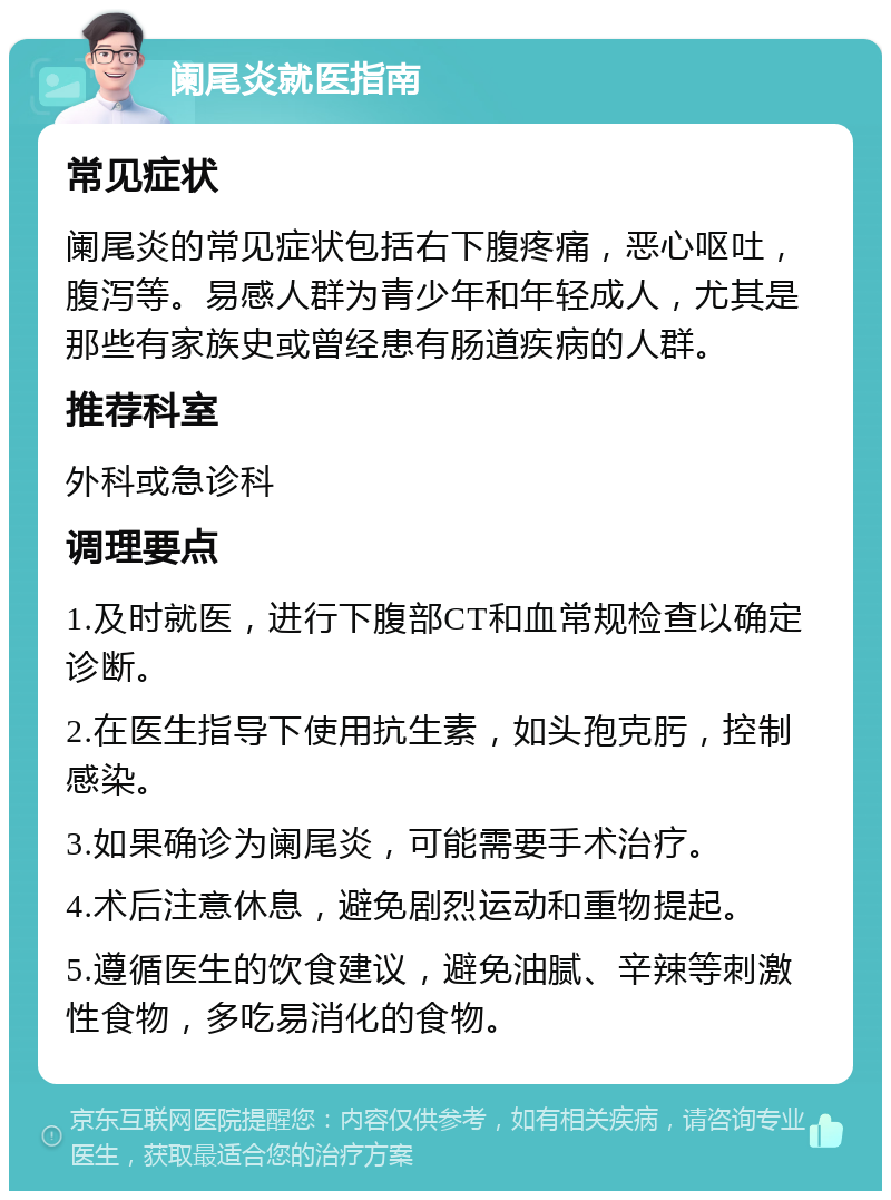 阑尾炎就医指南 常见症状 阑尾炎的常见症状包括右下腹疼痛，恶心呕吐，腹泻等。易感人群为青少年和年轻成人，尤其是那些有家族史或曾经患有肠道疾病的人群。 推荐科室 外科或急诊科 调理要点 1.及时就医，进行下腹部CT和血常规检查以确定诊断。 2.在医生指导下使用抗生素，如头孢克肟，控制感染。 3.如果确诊为阑尾炎，可能需要手术治疗。 4.术后注意休息，避免剧烈运动和重物提起。 5.遵循医生的饮食建议，避免油腻、辛辣等刺激性食物，多吃易消化的食物。