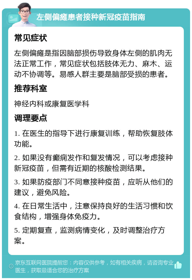 左侧偏瘫患者接种新冠疫苗指南 常见症状 左侧偏瘫是指因脑部损伤导致身体左侧的肌肉无法正常工作，常见症状包括肢体无力、麻木、运动不协调等。易感人群主要是脑部受损的患者。 推荐科室 神经内科或康复医学科 调理要点 1. 在医生的指导下进行康复训练，帮助恢复肢体功能。 2. 如果没有癫痫发作和复发情况，可以考虑接种新冠疫苗，但需有近期的核酸检测结果。 3. 如果防疫部门不同意接种疫苗，应听从他们的建议，避免风险。 4. 在日常生活中，注意保持良好的生活习惯和饮食结构，增强身体免疫力。 5. 定期复查，监测病情变化，及时调整治疗方案。