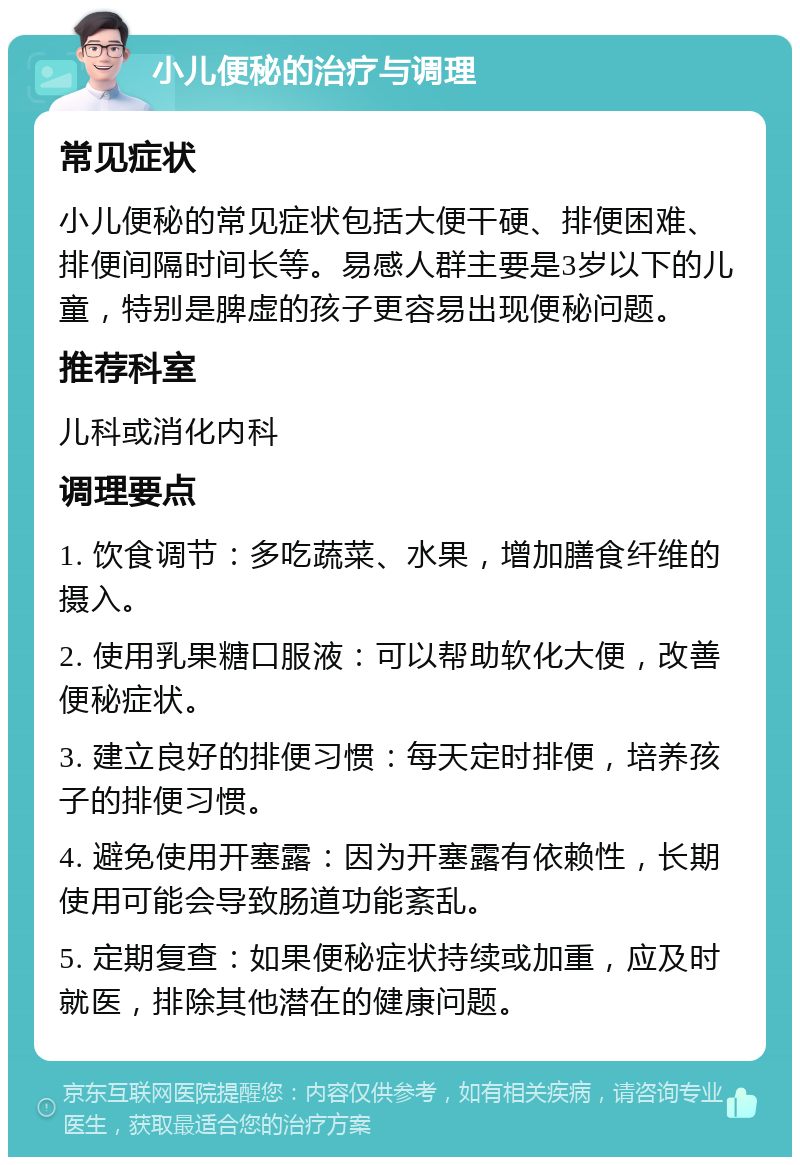 小儿便秘的治疗与调理 常见症状 小儿便秘的常见症状包括大便干硬、排便困难、排便间隔时间长等。易感人群主要是3岁以下的儿童，特别是脾虚的孩子更容易出现便秘问题。 推荐科室 儿科或消化内科 调理要点 1. 饮食调节：多吃蔬菜、水果，增加膳食纤维的摄入。 2. 使用乳果糖口服液：可以帮助软化大便，改善便秘症状。 3. 建立良好的排便习惯：每天定时排便，培养孩子的排便习惯。 4. 避免使用开塞露：因为开塞露有依赖性，长期使用可能会导致肠道功能紊乱。 5. 定期复查：如果便秘症状持续或加重，应及时就医，排除其他潜在的健康问题。