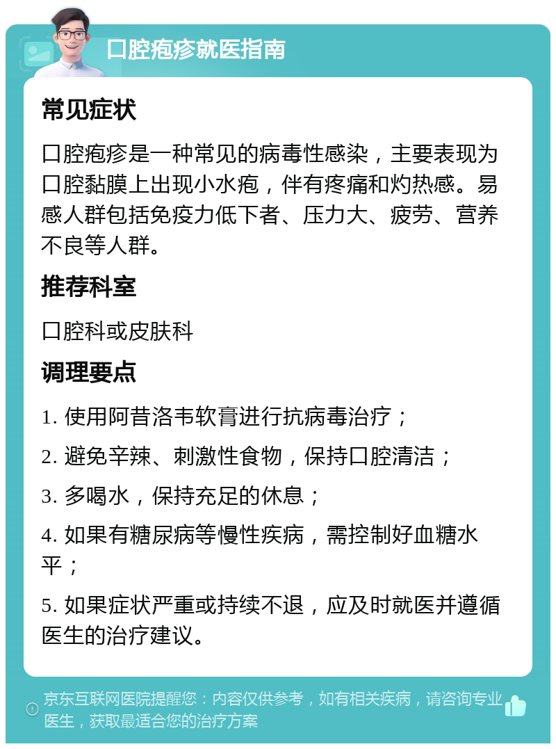 口腔疱疹就医指南 常见症状 口腔疱疹是一种常见的病毒性感染，主要表现为口腔黏膜上出现小水疱，伴有疼痛和灼热感。易感人群包括免疫力低下者、压力大、疲劳、营养不良等人群。 推荐科室 口腔科或皮肤科 调理要点 1. 使用阿昔洛韦软膏进行抗病毒治疗； 2. 避免辛辣、刺激性食物，保持口腔清洁； 3. 多喝水，保持充足的休息； 4. 如果有糖尿病等慢性疾病，需控制好血糖水平； 5. 如果症状严重或持续不退，应及时就医并遵循医生的治疗建议。