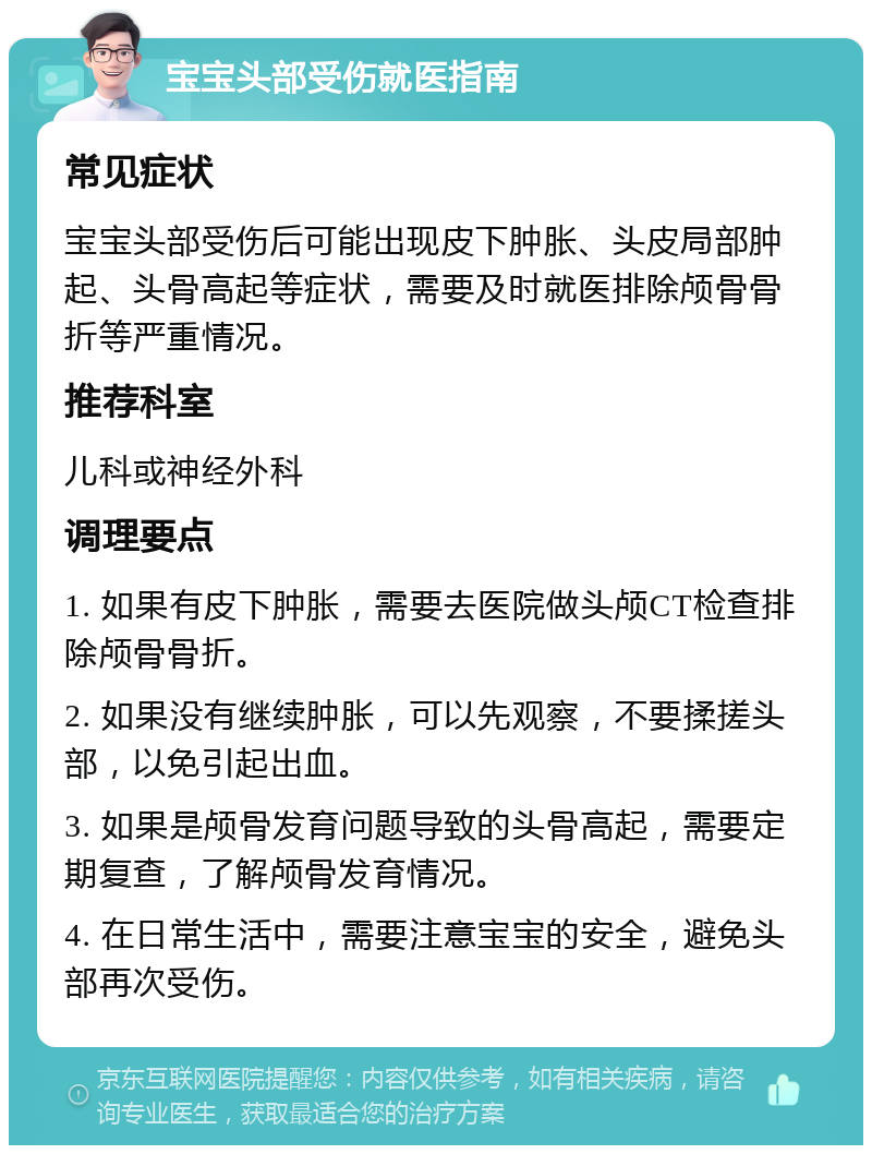 宝宝头部受伤就医指南 常见症状 宝宝头部受伤后可能出现皮下肿胀、头皮局部肿起、头骨高起等症状，需要及时就医排除颅骨骨折等严重情况。 推荐科室 儿科或神经外科 调理要点 1. 如果有皮下肿胀，需要去医院做头颅CT检查排除颅骨骨折。 2. 如果没有继续肿胀，可以先观察，不要揉搓头部，以免引起出血。 3. 如果是颅骨发育问题导致的头骨高起，需要定期复查，了解颅骨发育情况。 4. 在日常生活中，需要注意宝宝的安全，避免头部再次受伤。