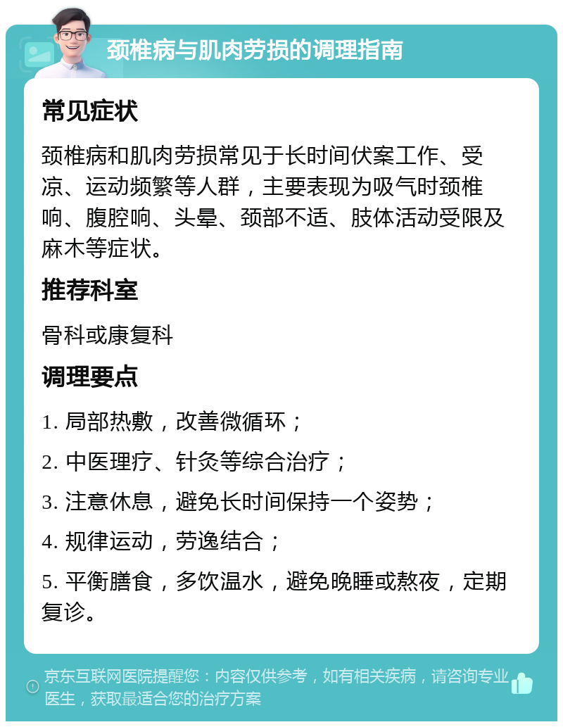 颈椎病与肌肉劳损的调理指南 常见症状 颈椎病和肌肉劳损常见于长时间伏案工作、受凉、运动频繁等人群，主要表现为吸气时颈椎响、腹腔响、头晕、颈部不适、肢体活动受限及麻木等症状。 推荐科室 骨科或康复科 调理要点 1. 局部热敷，改善微循环； 2. 中医理疗、针灸等综合治疗； 3. 注意休息，避免长时间保持一个姿势； 4. 规律运动，劳逸结合； 5. 平衡膳食，多饮温水，避免晚睡或熬夜，定期复诊。