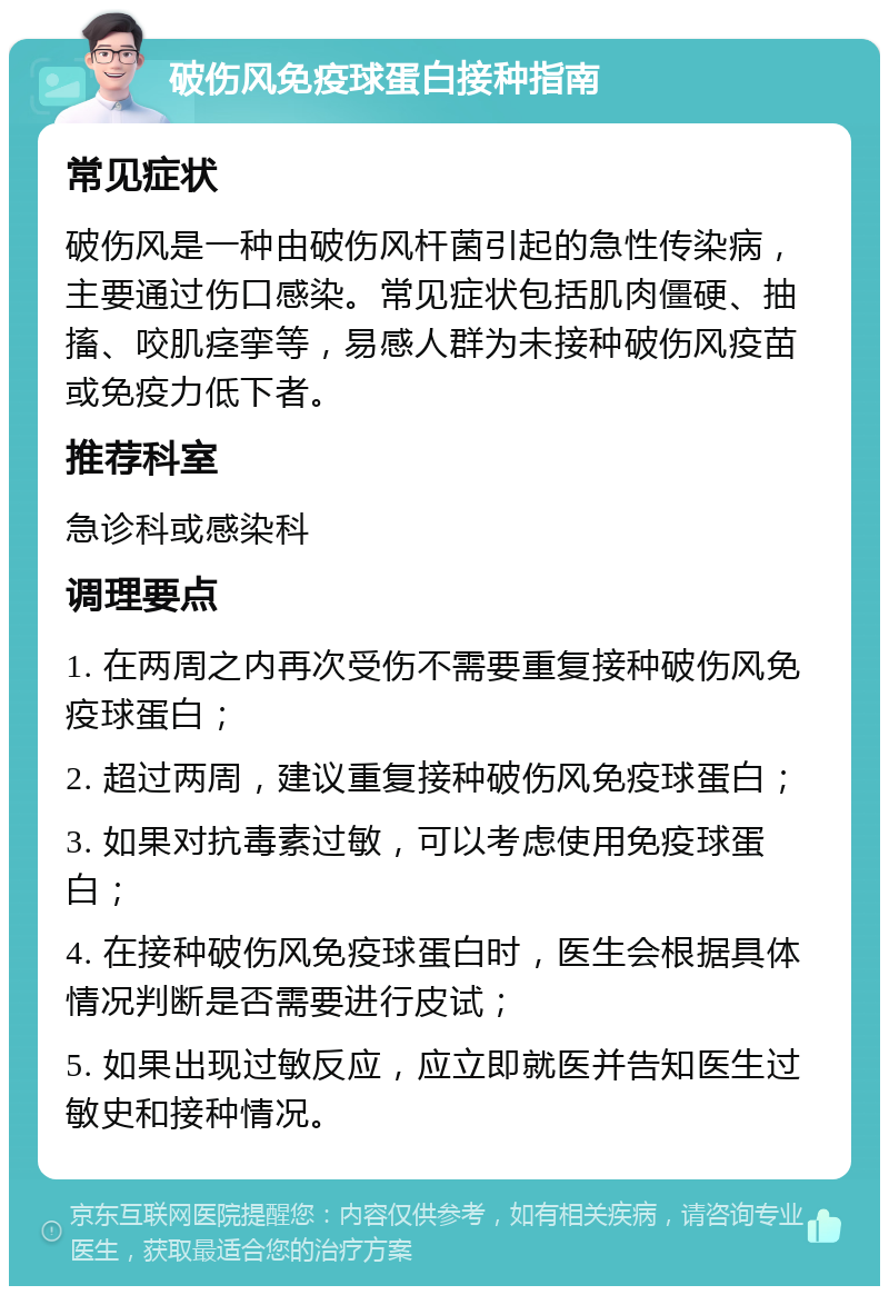 破伤风免疫球蛋白接种指南 常见症状 破伤风是一种由破伤风杆菌引起的急性传染病，主要通过伤口感染。常见症状包括肌肉僵硬、抽搐、咬肌痉挛等，易感人群为未接种破伤风疫苗或免疫力低下者。 推荐科室 急诊科或感染科 调理要点 1. 在两周之内再次受伤不需要重复接种破伤风免疫球蛋白； 2. 超过两周，建议重复接种破伤风免疫球蛋白； 3. 如果对抗毒素过敏，可以考虑使用免疫球蛋白； 4. 在接种破伤风免疫球蛋白时，医生会根据具体情况判断是否需要进行皮试； 5. 如果出现过敏反应，应立即就医并告知医生过敏史和接种情况。