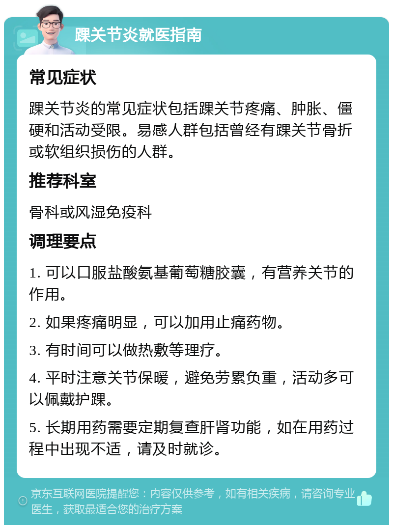 踝关节炎就医指南 常见症状 踝关节炎的常见症状包括踝关节疼痛、肿胀、僵硬和活动受限。易感人群包括曾经有踝关节骨折或软组织损伤的人群。 推荐科室 骨科或风湿免疫科 调理要点 1. 可以口服盐酸氨基葡萄糖胶囊，有营养关节的作用。 2. 如果疼痛明显，可以加用止痛药物。 3. 有时间可以做热敷等理疗。 4. 平时注意关节保暖，避免劳累负重，活动多可以佩戴护踝。 5. 长期用药需要定期复查肝肾功能，如在用药过程中出现不适，请及时就诊。