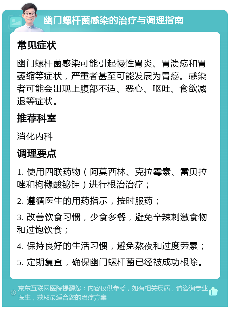 幽门螺杆菌感染的治疗与调理指南 常见症状 幽门螺杆菌感染可能引起慢性胃炎、胃溃疡和胃萎缩等症状，严重者甚至可能发展为胃癌。感染者可能会出现上腹部不适、恶心、呕吐、食欲减退等症状。 推荐科室 消化内科 调理要点 1. 使用四联药物（阿莫西林、克拉霉素、雷贝拉唑和枸橼酸铋钾）进行根治治疗； 2. 遵循医生的用药指示，按时服药； 3. 改善饮食习惯，少食多餐，避免辛辣刺激食物和过饱饮食； 4. 保持良好的生活习惯，避免熬夜和过度劳累； 5. 定期复查，确保幽门螺杆菌已经被成功根除。