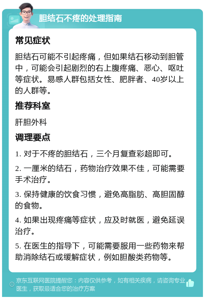 胆结石不疼的处理指南 常见症状 胆结石可能不引起疼痛，但如果结石移动到胆管中，可能会引起剧烈的右上腹疼痛、恶心、呕吐等症状。易感人群包括女性、肥胖者、40岁以上的人群等。 推荐科室 肝胆外科 调理要点 1. 对于不疼的胆结石，三个月复查彩超即可。 2. 一厘米的结石，药物治疗效果不佳，可能需要手术治疗。 3. 保持健康的饮食习惯，避免高脂肪、高胆固醇的食物。 4. 如果出现疼痛等症状，应及时就医，避免延误治疗。 5. 在医生的指导下，可能需要服用一些药物来帮助消除结石或缓解症状，例如胆酸类药物等。