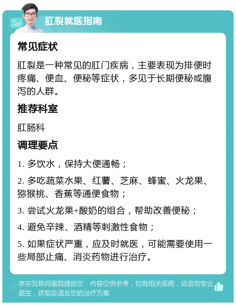 肛裂就医指南 常见症状 肛裂是一种常见的肛门疾病，主要表现为排便时疼痛、便血、便秘等症状，多见于长期便秘或腹泻的人群。 推荐科室 肛肠科 调理要点 1. 多饮水，保持大便通畅； 2. 多吃蔬菜水果、红薯、芝麻、蜂蜜、火龙果、猕猴桃、香蕉等通便食物； 3. 尝试火龙果+酸奶的组合，帮助改善便秘； 4. 避免辛辣、酒精等刺激性食物； 5. 如果症状严重，应及时就医，可能需要使用一些局部止痛、消炎药物进行治疗。