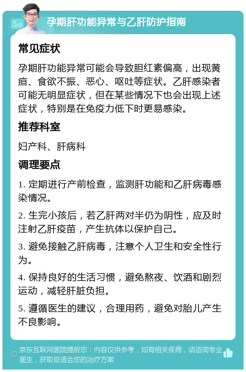 孕期肝功能异常与乙肝防护指南 常见症状 孕期肝功能异常可能会导致胆红素偏高，出现黄疸、食欲不振、恶心、呕吐等症状。乙肝感染者可能无明显症状，但在某些情况下也会出现上述症状，特别是在免疫力低下时更易感染。 推荐科室 妇产科、肝病科 调理要点 1. 定期进行产前检查，监测肝功能和乙肝病毒感染情况。 2. 生完小孩后，若乙肝两对半仍为阴性，应及时注射乙肝疫苗，产生抗体以保护自己。 3. 避免接触乙肝病毒，注意个人卫生和安全性行为。 4. 保持良好的生活习惯，避免熬夜、饮酒和剧烈运动，减轻肝脏负担。 5. 遵循医生的建议，合理用药，避免对胎儿产生不良影响。