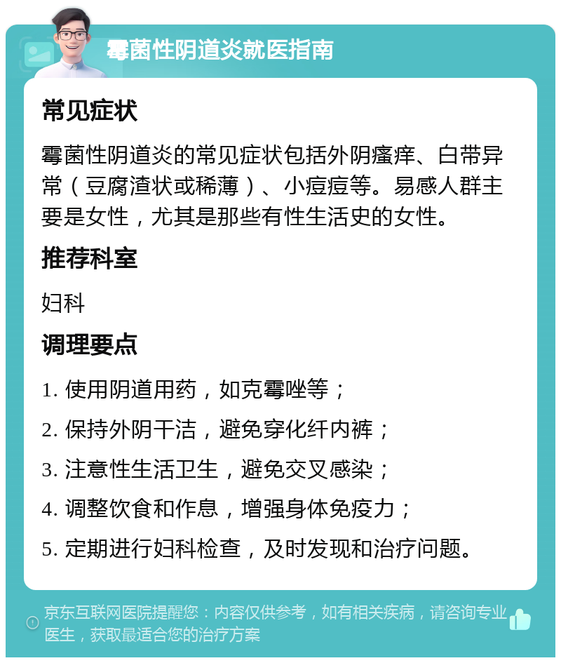 霉菌性阴道炎就医指南 常见症状 霉菌性阴道炎的常见症状包括外阴瘙痒、白带异常（豆腐渣状或稀薄）、小痘痘等。易感人群主要是女性，尤其是那些有性生活史的女性。 推荐科室 妇科 调理要点 1. 使用阴道用药，如克霉唑等； 2. 保持外阴干洁，避免穿化纤内裤； 3. 注意性生活卫生，避免交叉感染； 4. 调整饮食和作息，增强身体免疫力； 5. 定期进行妇科检查，及时发现和治疗问题。