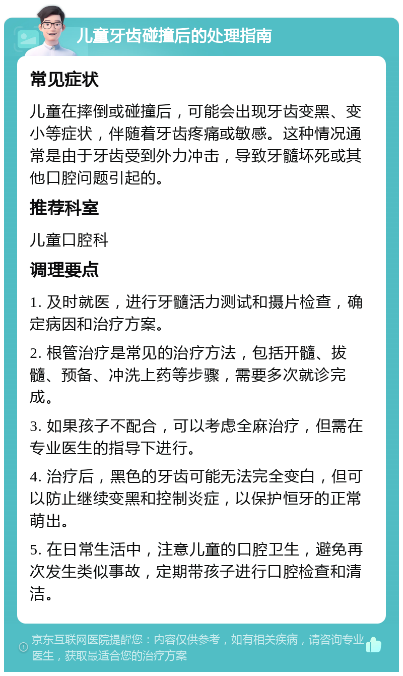 儿童牙齿碰撞后的处理指南 常见症状 儿童在摔倒或碰撞后，可能会出现牙齿变黑、变小等症状，伴随着牙齿疼痛或敏感。这种情况通常是由于牙齿受到外力冲击，导致牙髓坏死或其他口腔问题引起的。 推荐科室 儿童口腔科 调理要点 1. 及时就医，进行牙髓活力测试和摄片检查，确定病因和治疗方案。 2. 根管治疗是常见的治疗方法，包括开髓、拔髓、预备、冲洗上药等步骤，需要多次就诊完成。 3. 如果孩子不配合，可以考虑全麻治疗，但需在专业医生的指导下进行。 4. 治疗后，黑色的牙齿可能无法完全变白，但可以防止继续变黑和控制炎症，以保护恒牙的正常萌出。 5. 在日常生活中，注意儿童的口腔卫生，避免再次发生类似事故，定期带孩子进行口腔检查和清洁。