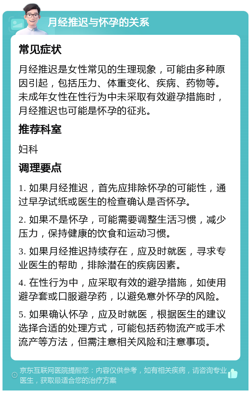 月经推迟与怀孕的关系 常见症状 月经推迟是女性常见的生理现象，可能由多种原因引起，包括压力、体重变化、疾病、药物等。未成年女性在性行为中未采取有效避孕措施时，月经推迟也可能是怀孕的征兆。 推荐科室 妇科 调理要点 1. 如果月经推迟，首先应排除怀孕的可能性，通过早孕试纸或医生的检查确认是否怀孕。 2. 如果不是怀孕，可能需要调整生活习惯，减少压力，保持健康的饮食和运动习惯。 3. 如果月经推迟持续存在，应及时就医，寻求专业医生的帮助，排除潜在的疾病因素。 4. 在性行为中，应采取有效的避孕措施，如使用避孕套或口服避孕药，以避免意外怀孕的风险。 5. 如果确认怀孕，应及时就医，根据医生的建议选择合适的处理方式，可能包括药物流产或手术流产等方法，但需注意相关风险和注意事项。