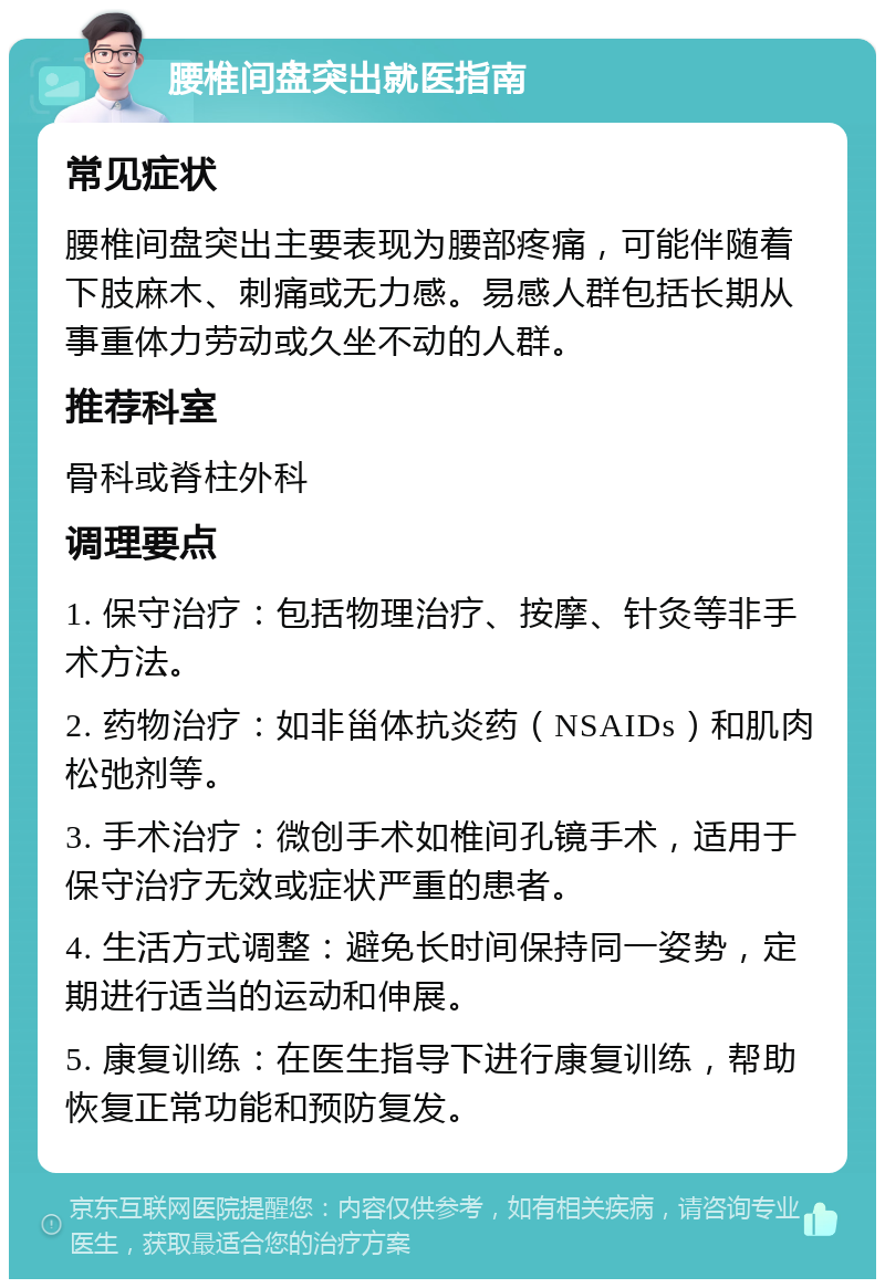 腰椎间盘突出就医指南 常见症状 腰椎间盘突出主要表现为腰部疼痛，可能伴随着下肢麻木、刺痛或无力感。易感人群包括长期从事重体力劳动或久坐不动的人群。 推荐科室 骨科或脊柱外科 调理要点 1. 保守治疗：包括物理治疗、按摩、针灸等非手术方法。 2. 药物治疗：如非甾体抗炎药（NSAIDs）和肌肉松弛剂等。 3. 手术治疗：微创手术如椎间孔镜手术，适用于保守治疗无效或症状严重的患者。 4. 生活方式调整：避免长时间保持同一姿势，定期进行适当的运动和伸展。 5. 康复训练：在医生指导下进行康复训练，帮助恢复正常功能和预防复发。