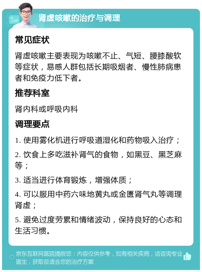 肾虚咳嗽的治疗与调理 常见症状 肾虚咳嗽主要表现为咳嗽不止、气短、腰膝酸软等症状，易感人群包括长期吸烟者、慢性肺病患者和免疫力低下者。 推荐科室 肾内科或呼吸内科 调理要点 1. 使用雾化机进行呼吸道湿化和药物吸入治疗； 2. 饮食上多吃滋补肾气的食物，如黑豆、黑芝麻等； 3. 适当进行体育锻炼，增强体质； 4. 可以服用中药六味地黄丸或金匮肾气丸等调理肾虚； 5. 避免过度劳累和情绪波动，保持良好的心态和生活习惯。