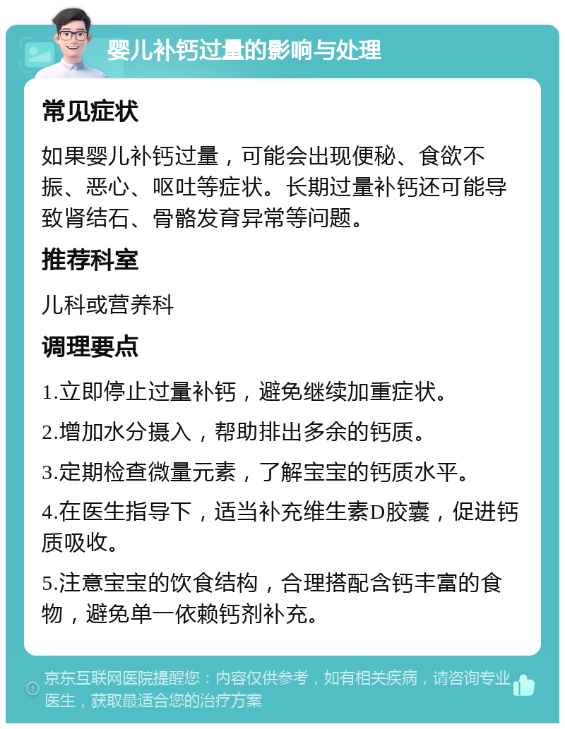 婴儿补钙过量的影响与处理 常见症状 如果婴儿补钙过量，可能会出现便秘、食欲不振、恶心、呕吐等症状。长期过量补钙还可能导致肾结石、骨骼发育异常等问题。 推荐科室 儿科或营养科 调理要点 1.立即停止过量补钙，避免继续加重症状。 2.增加水分摄入，帮助排出多余的钙质。 3.定期检查微量元素，了解宝宝的钙质水平。 4.在医生指导下，适当补充维生素D胶囊，促进钙质吸收。 5.注意宝宝的饮食结构，合理搭配含钙丰富的食物，避免单一依赖钙剂补充。