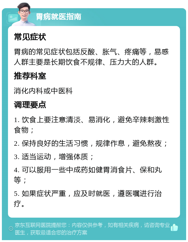 胃病就医指南 常见症状 胃病的常见症状包括反酸、胀气、疼痛等，易感人群主要是长期饮食不规律、压力大的人群。 推荐科室 消化内科或中医科 调理要点 1. 饮食上要注意清淡、易消化，避免辛辣刺激性食物； 2. 保持良好的生活习惯，规律作息，避免熬夜； 3. 适当运动，增强体质； 4. 可以服用一些中成药如健胃消食片、保和丸等； 5. 如果症状严重，应及时就医，遵医嘱进行治疗。