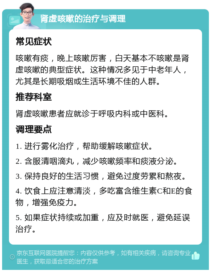 肾虚咳嗽的治疗与调理 常见症状 咳嗽有痰，晚上咳嗽厉害，白天基本不咳嗽是肾虚咳嗽的典型症状。这种情况多见于中老年人，尤其是长期吸烟或生活环境不佳的人群。 推荐科室 肾虚咳嗽患者应就诊于呼吸内科或中医科。 调理要点 1. 进行雾化治疗，帮助缓解咳嗽症状。 2. 含服清咽滴丸，减少咳嗽频率和痰液分泌。 3. 保持良好的生活习惯，避免过度劳累和熬夜。 4. 饮食上应注意清淡，多吃富含维生素C和E的食物，增强免疫力。 5. 如果症状持续或加重，应及时就医，避免延误治疗。