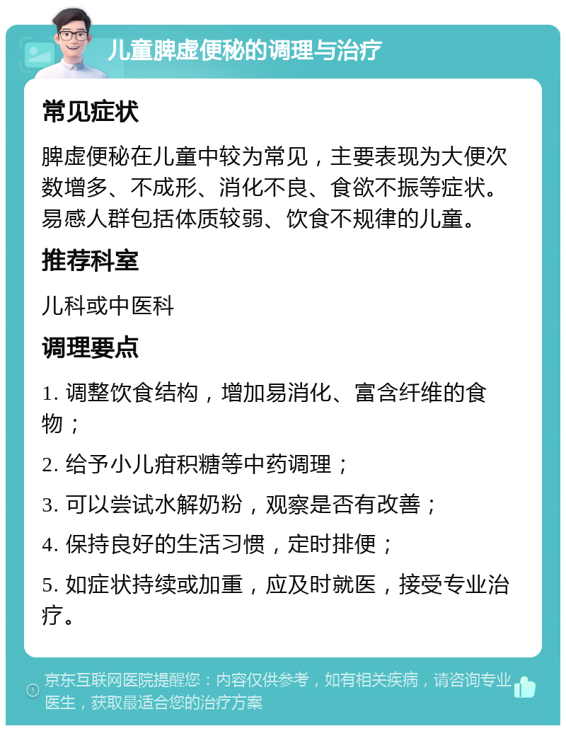 儿童脾虚便秘的调理与治疗 常见症状 脾虚便秘在儿童中较为常见，主要表现为大便次数增多、不成形、消化不良、食欲不振等症状。易感人群包括体质较弱、饮食不规律的儿童。 推荐科室 儿科或中医科 调理要点 1. 调整饮食结构，增加易消化、富含纤维的食物； 2. 给予小儿疳积糖等中药调理； 3. 可以尝试水解奶粉，观察是否有改善； 4. 保持良好的生活习惯，定时排便； 5. 如症状持续或加重，应及时就医，接受专业治疗。