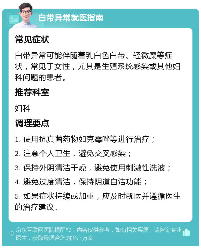 白带异常就医指南 常见症状 白带异常可能伴随着乳白色白带、轻微糜等症状，常见于女性，尤其是生殖系统感染或其他妇科问题的患者。 推荐科室 妇科 调理要点 1. 使用抗真菌药物如克霉唑等进行治疗； 2. 注意个人卫生，避免交叉感染； 3. 保持外阴清洁干燥，避免使用刺激性洗液； 4. 避免过度清洁，保持阴道自洁功能； 5. 如果症状持续或加重，应及时就医并遵循医生的治疗建议。