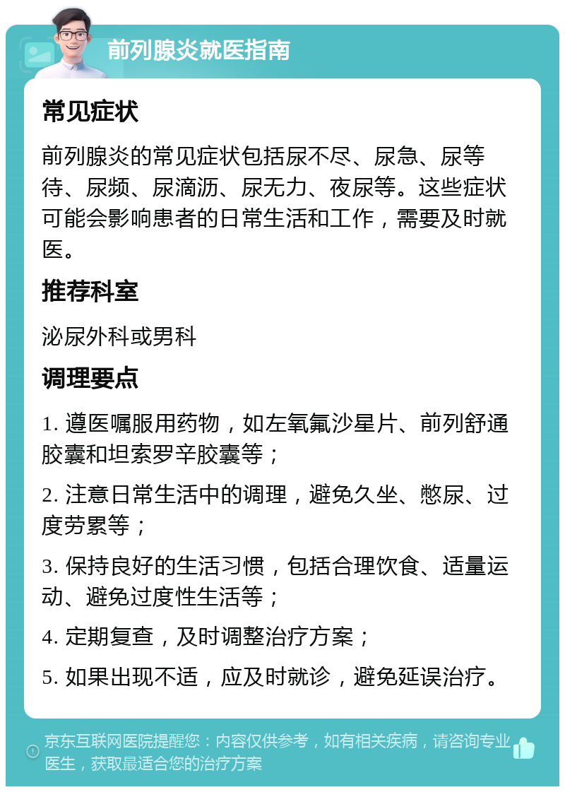 前列腺炎就医指南 常见症状 前列腺炎的常见症状包括尿不尽、尿急、尿等待、尿频、尿滴沥、尿无力、夜尿等。这些症状可能会影响患者的日常生活和工作，需要及时就医。 推荐科室 泌尿外科或男科 调理要点 1. 遵医嘱服用药物，如左氧氟沙星片、前列舒通胶囊和坦索罗辛胶囊等； 2. 注意日常生活中的调理，避免久坐、憋尿、过度劳累等； 3. 保持良好的生活习惯，包括合理饮食、适量运动、避免过度性生活等； 4. 定期复查，及时调整治疗方案； 5. 如果出现不适，应及时就诊，避免延误治疗。