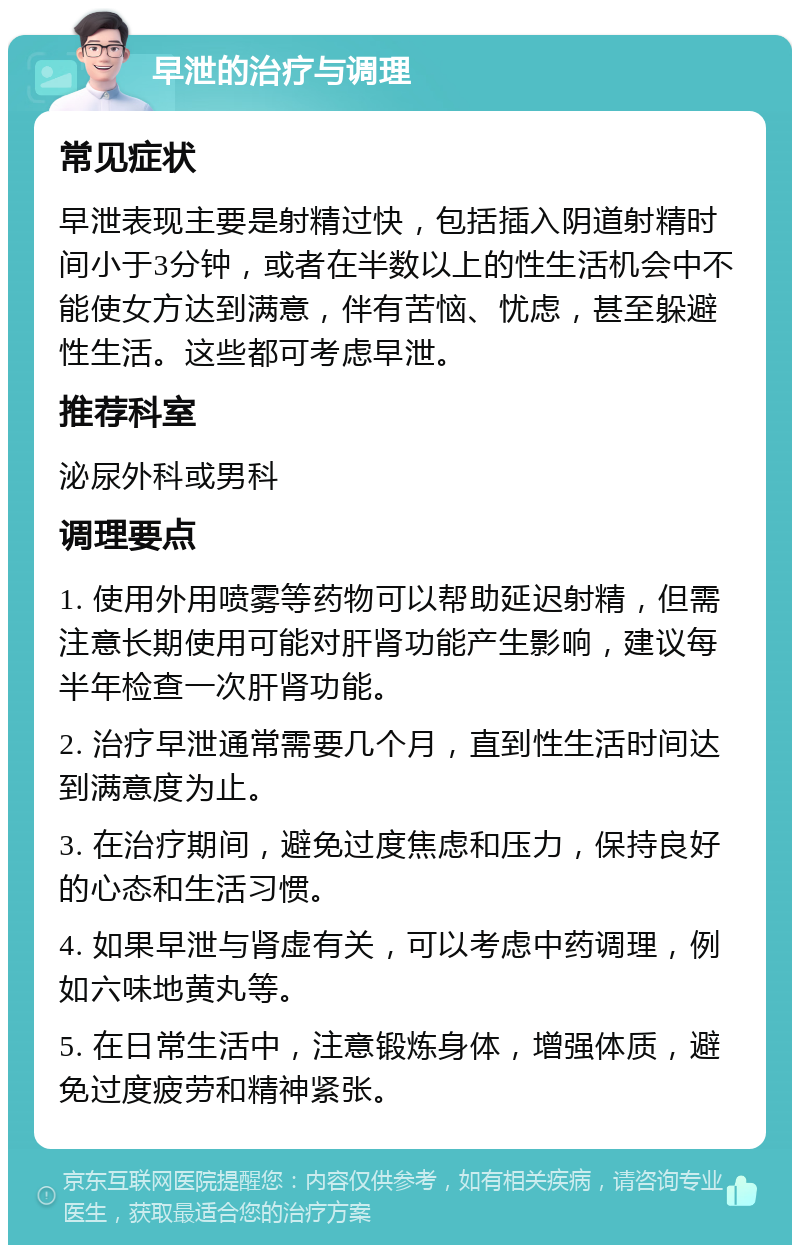 早泄的治疗与调理 常见症状 早泄表现主要是射精过快，包括插入阴道射精时间小于3分钟，或者在半数以上的性生活机会中不能使女方达到满意，伴有苦恼、忧虑，甚至躲避性生活。这些都可考虑早泄。 推荐科室 泌尿外科或男科 调理要点 1. 使用外用喷雾等药物可以帮助延迟射精，但需注意长期使用可能对肝肾功能产生影响，建议每半年检查一次肝肾功能。 2. 治疗早泄通常需要几个月，直到性生活时间达到满意度为止。 3. 在治疗期间，避免过度焦虑和压力，保持良好的心态和生活习惯。 4. 如果早泄与肾虚有关，可以考虑中药调理，例如六味地黄丸等。 5. 在日常生活中，注意锻炼身体，增强体质，避免过度疲劳和精神紧张。