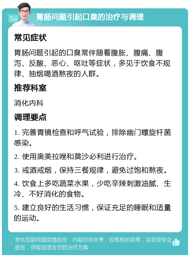 胃肠问题引起口臭的治疗与调理 常见症状 胃肠问题引起的口臭常伴随着腹胀、腹痛、腹泻、反酸、恶心、呕吐等症状，多见于饮食不规律、抽烟喝酒熬夜的人群。 推荐科室 消化内科 调理要点 1. 完善胃镜检查和呼气试验，排除幽门螺旋杆菌感染。 2. 使用奥美拉唑和莫沙必利进行治疗。 3. 戒酒戒烟，保持三餐规律，避免过饱和熬夜。 4. 饮食上多吃蔬菜水果，少吃辛辣刺激油腻、生冷、不好消化的食物。 5. 建立良好的生活习惯，保证充足的睡眠和适量的运动。