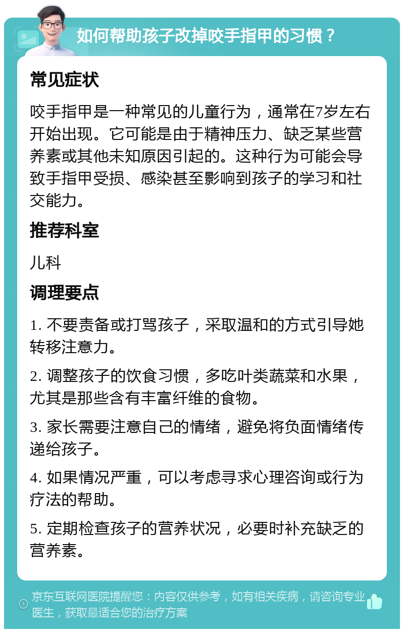 如何帮助孩子改掉咬手指甲的习惯？ 常见症状 咬手指甲是一种常见的儿童行为，通常在7岁左右开始出现。它可能是由于精神压力、缺乏某些营养素或其他未知原因引起的。这种行为可能会导致手指甲受损、感染甚至影响到孩子的学习和社交能力。 推荐科室 儿科 调理要点 1. 不要责备或打骂孩子，采取温和的方式引导她转移注意力。 2. 调整孩子的饮食习惯，多吃叶类蔬菜和水果，尤其是那些含有丰富纤维的食物。 3. 家长需要注意自己的情绪，避免将负面情绪传递给孩子。 4. 如果情况严重，可以考虑寻求心理咨询或行为疗法的帮助。 5. 定期检查孩子的营养状况，必要时补充缺乏的营养素。