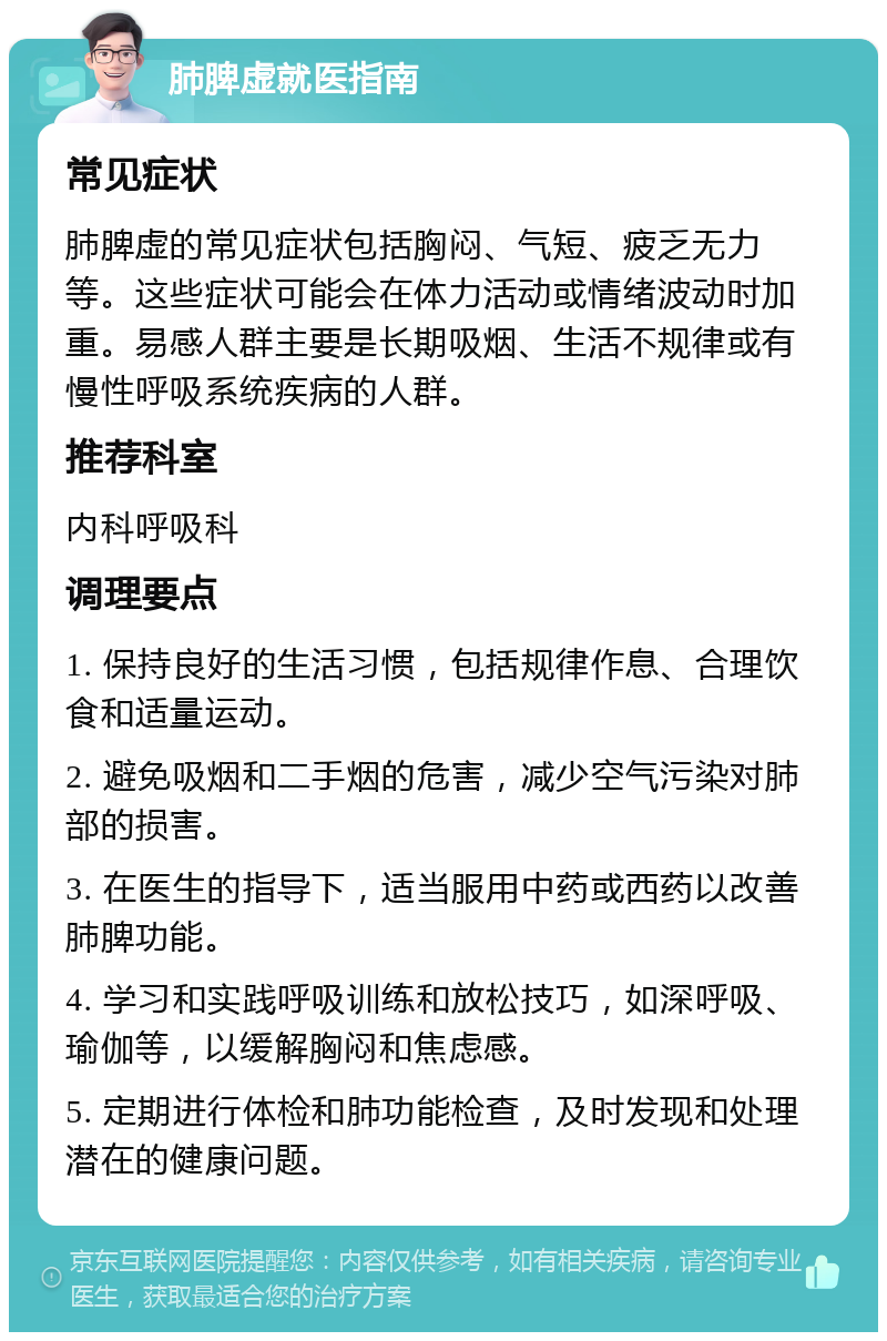 肺脾虚就医指南 常见症状 肺脾虚的常见症状包括胸闷、气短、疲乏无力等。这些症状可能会在体力活动或情绪波动时加重。易感人群主要是长期吸烟、生活不规律或有慢性呼吸系统疾病的人群。 推荐科室 内科呼吸科 调理要点 1. 保持良好的生活习惯，包括规律作息、合理饮食和适量运动。 2. 避免吸烟和二手烟的危害，减少空气污染对肺部的损害。 3. 在医生的指导下，适当服用中药或西药以改善肺脾功能。 4. 学习和实践呼吸训练和放松技巧，如深呼吸、瑜伽等，以缓解胸闷和焦虑感。 5. 定期进行体检和肺功能检查，及时发现和处理潜在的健康问题。