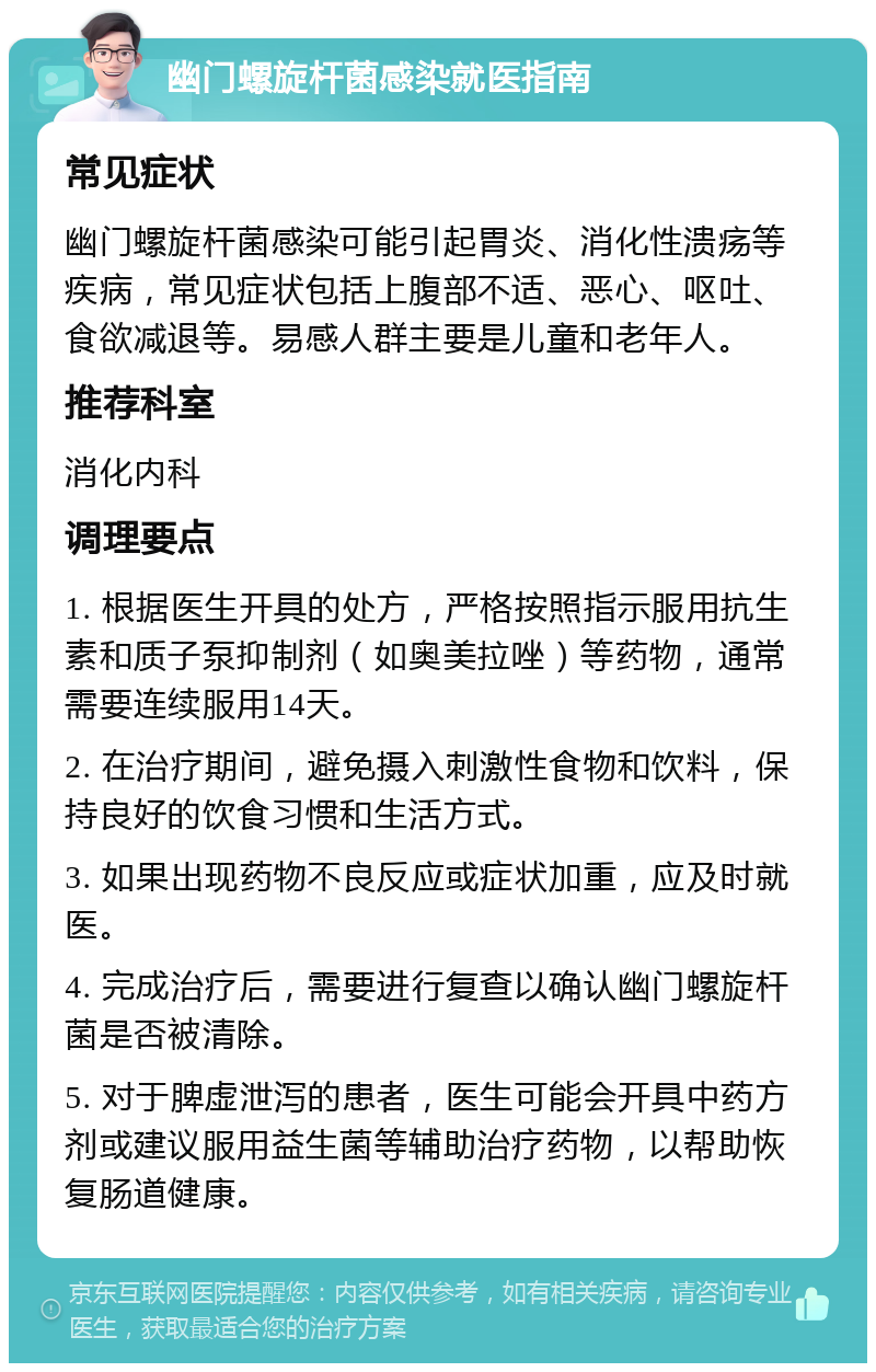 幽门螺旋杆菌感染就医指南 常见症状 幽门螺旋杆菌感染可能引起胃炎、消化性溃疡等疾病，常见症状包括上腹部不适、恶心、呕吐、食欲减退等。易感人群主要是儿童和老年人。 推荐科室 消化内科 调理要点 1. 根据医生开具的处方，严格按照指示服用抗生素和质子泵抑制剂（如奥美拉唑）等药物，通常需要连续服用14天。 2. 在治疗期间，避免摄入刺激性食物和饮料，保持良好的饮食习惯和生活方式。 3. 如果出现药物不良反应或症状加重，应及时就医。 4. 完成治疗后，需要进行复查以确认幽门螺旋杆菌是否被清除。 5. 对于脾虚泄泻的患者，医生可能会开具中药方剂或建议服用益生菌等辅助治疗药物，以帮助恢复肠道健康。