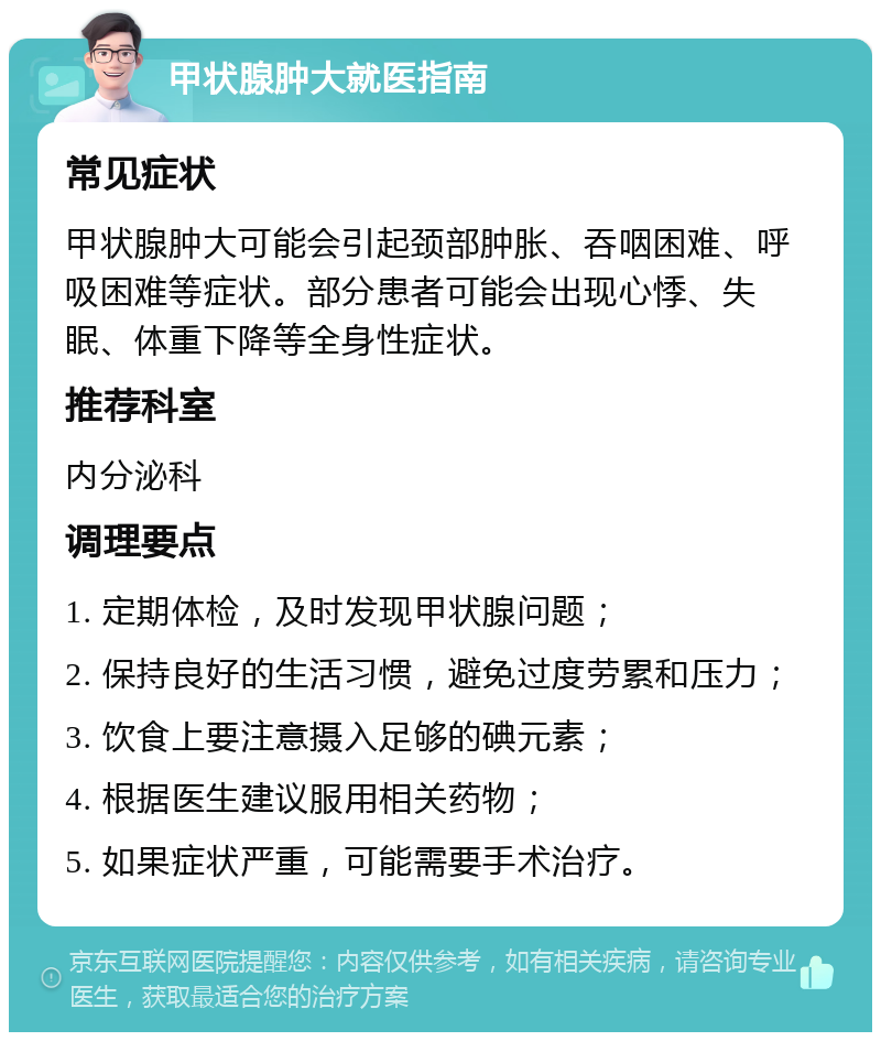 甲状腺肿大就医指南 常见症状 甲状腺肿大可能会引起颈部肿胀、吞咽困难、呼吸困难等症状。部分患者可能会出现心悸、失眠、体重下降等全身性症状。 推荐科室 内分泌科 调理要点 1. 定期体检，及时发现甲状腺问题； 2. 保持良好的生活习惯，避免过度劳累和压力； 3. 饮食上要注意摄入足够的碘元素； 4. 根据医生建议服用相关药物； 5. 如果症状严重，可能需要手术治疗。