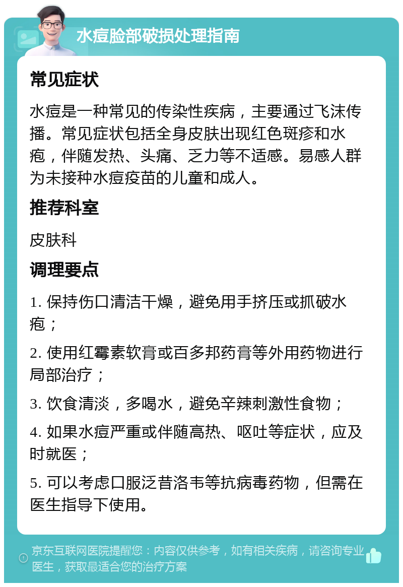 水痘脸部破损处理指南 常见症状 水痘是一种常见的传染性疾病，主要通过飞沫传播。常见症状包括全身皮肤出现红色斑疹和水疱，伴随发热、头痛、乏力等不适感。易感人群为未接种水痘疫苗的儿童和成人。 推荐科室 皮肤科 调理要点 1. 保持伤口清洁干燥，避免用手挤压或抓破水疱； 2. 使用红霉素软膏或百多邦药膏等外用药物进行局部治疗； 3. 饮食清淡，多喝水，避免辛辣刺激性食物； 4. 如果水痘严重或伴随高热、呕吐等症状，应及时就医； 5. 可以考虑口服泛昔洛韦等抗病毒药物，但需在医生指导下使用。