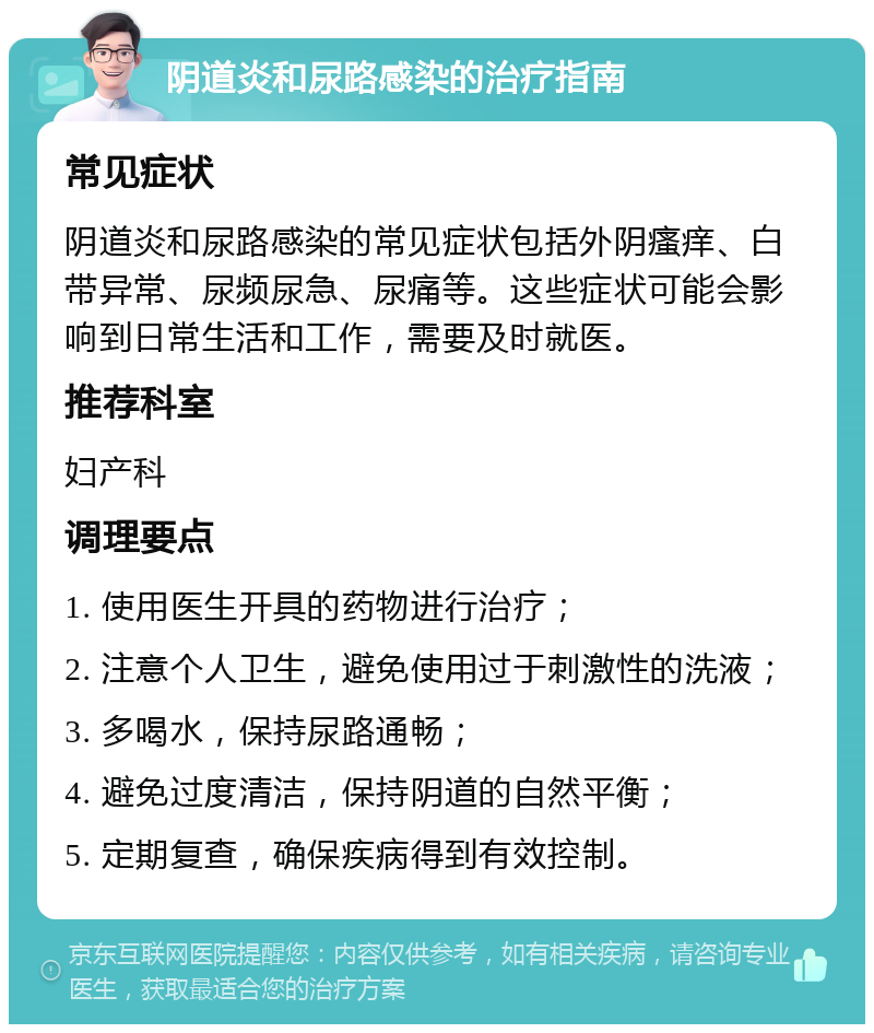 阴道炎和尿路感染的治疗指南 常见症状 阴道炎和尿路感染的常见症状包括外阴瘙痒、白带异常、尿频尿急、尿痛等。这些症状可能会影响到日常生活和工作，需要及时就医。 推荐科室 妇产科 调理要点 1. 使用医生开具的药物进行治疗； 2. 注意个人卫生，避免使用过于刺激性的洗液； 3. 多喝水，保持尿路通畅； 4. 避免过度清洁，保持阴道的自然平衡； 5. 定期复查，确保疾病得到有效控制。