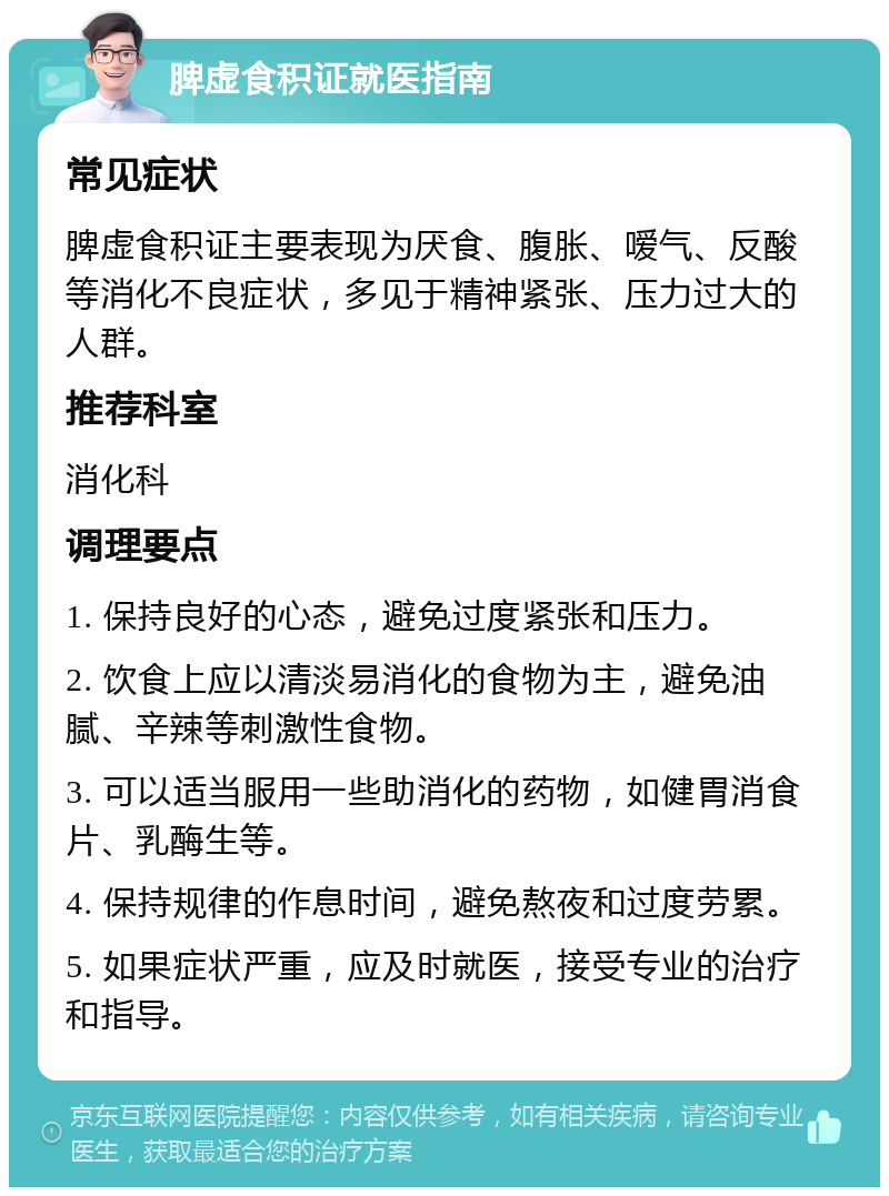 脾虚食积证就医指南 常见症状 脾虚食积证主要表现为厌食、腹胀、嗳气、反酸等消化不良症状，多见于精神紧张、压力过大的人群。 推荐科室 消化科 调理要点 1. 保持良好的心态，避免过度紧张和压力。 2. 饮食上应以清淡易消化的食物为主，避免油腻、辛辣等刺激性食物。 3. 可以适当服用一些助消化的药物，如健胃消食片、乳酶生等。 4. 保持规律的作息时间，避免熬夜和过度劳累。 5. 如果症状严重，应及时就医，接受专业的治疗和指导。