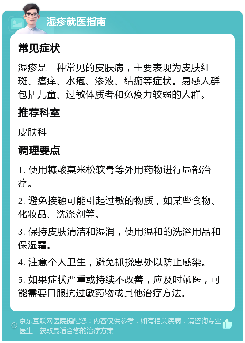 湿疹就医指南 常见症状 湿疹是一种常见的皮肤病，主要表现为皮肤红斑、瘙痒、水疱、渗液、结痂等症状。易感人群包括儿童、过敏体质者和免疫力较弱的人群。 推荐科室 皮肤科 调理要点 1. 使用糠酸莫米松软膏等外用药物进行局部治疗。 2. 避免接触可能引起过敏的物质，如某些食物、化妆品、洗涤剂等。 3. 保持皮肤清洁和湿润，使用温和的洗浴用品和保湿霜。 4. 注意个人卫生，避免抓挠患处以防止感染。 5. 如果症状严重或持续不改善，应及时就医，可能需要口服抗过敏药物或其他治疗方法。