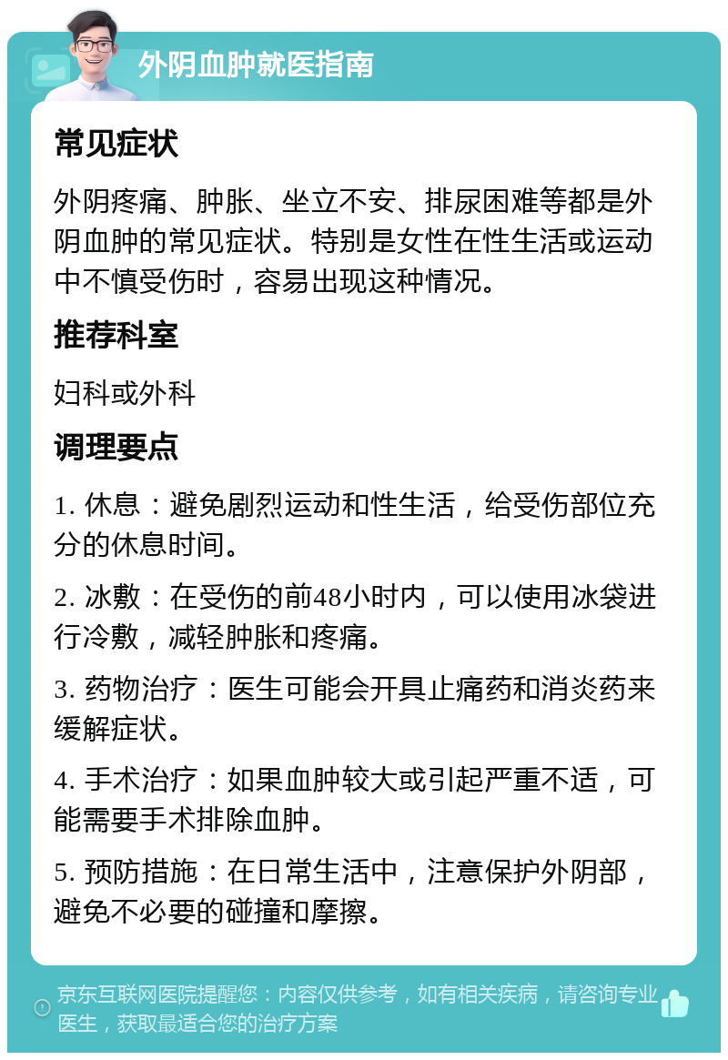 外阴血肿就医指南 常见症状 外阴疼痛、肿胀、坐立不安、排尿困难等都是外阴血肿的常见症状。特别是女性在性生活或运动中不慎受伤时，容易出现这种情况。 推荐科室 妇科或外科 调理要点 1. 休息：避免剧烈运动和性生活，给受伤部位充分的休息时间。 2. 冰敷：在受伤的前48小时内，可以使用冰袋进行冷敷，减轻肿胀和疼痛。 3. 药物治疗：医生可能会开具止痛药和消炎药来缓解症状。 4. 手术治疗：如果血肿较大或引起严重不适，可能需要手术排除血肿。 5. 预防措施：在日常生活中，注意保护外阴部，避免不必要的碰撞和摩擦。