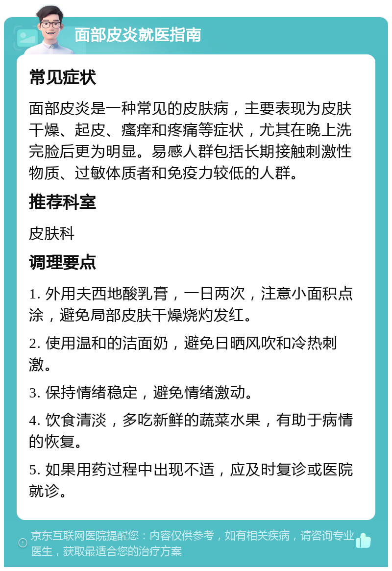 面部皮炎就医指南 常见症状 面部皮炎是一种常见的皮肤病，主要表现为皮肤干燥、起皮、瘙痒和疼痛等症状，尤其在晚上洗完脸后更为明显。易感人群包括长期接触刺激性物质、过敏体质者和免疫力较低的人群。 推荐科室 皮肤科 调理要点 1. 外用夫西地酸乳膏，一日两次，注意小面积点涂，避免局部皮肤干燥烧灼发红。 2. 使用温和的洁面奶，避免日晒风吹和冷热刺激。 3. 保持情绪稳定，避免情绪激动。 4. 饮食清淡，多吃新鲜的蔬菜水果，有助于病情的恢复。 5. 如果用药过程中出现不适，应及时复诊或医院就诊。