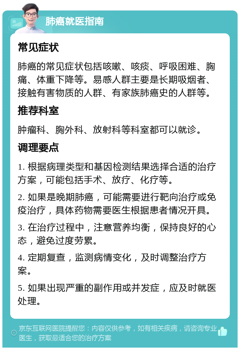 肺癌就医指南 常见症状 肺癌的常见症状包括咳嗽、咳痰、呼吸困难、胸痛、体重下降等。易感人群主要是长期吸烟者、接触有害物质的人群、有家族肺癌史的人群等。 推荐科室 肿瘤科、胸外科、放射科等科室都可以就诊。 调理要点 1. 根据病理类型和基因检测结果选择合适的治疗方案，可能包括手术、放疗、化疗等。 2. 如果是晚期肺癌，可能需要进行靶向治疗或免疫治疗，具体药物需要医生根据患者情况开具。 3. 在治疗过程中，注意营养均衡，保持良好的心态，避免过度劳累。 4. 定期复查，监测病情变化，及时调整治疗方案。 5. 如果出现严重的副作用或并发症，应及时就医处理。