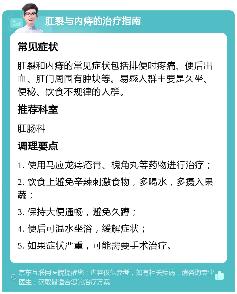 肛裂与内痔的治疗指南 常见症状 肛裂和内痔的常见症状包括排便时疼痛、便后出血、肛门周围有肿块等。易感人群主要是久坐、便秘、饮食不规律的人群。 推荐科室 肛肠科 调理要点 1. 使用马应龙痔疮膏、槐角丸等药物进行治疗； 2. 饮食上避免辛辣刺激食物，多喝水，多摄入果蔬； 3. 保持大便通畅，避免久蹲； 4. 便后可温水坐浴，缓解症状； 5. 如果症状严重，可能需要手术治疗。