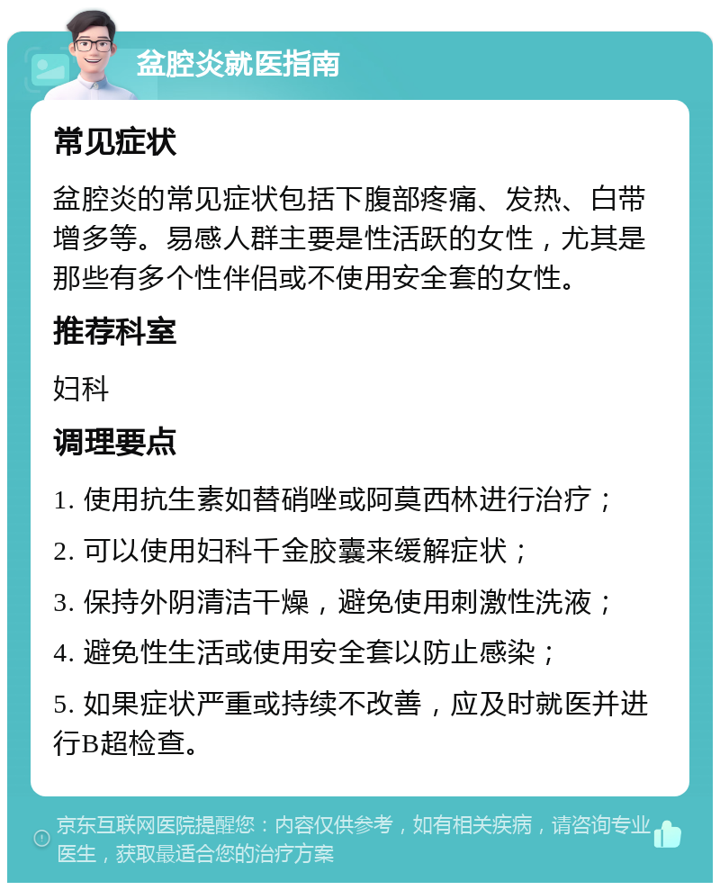 盆腔炎就医指南 常见症状 盆腔炎的常见症状包括下腹部疼痛、发热、白带增多等。易感人群主要是性活跃的女性，尤其是那些有多个性伴侣或不使用安全套的女性。 推荐科室 妇科 调理要点 1. 使用抗生素如替硝唑或阿莫西林进行治疗； 2. 可以使用妇科千金胶囊来缓解症状； 3. 保持外阴清洁干燥，避免使用刺激性洗液； 4. 避免性生活或使用安全套以防止感染； 5. 如果症状严重或持续不改善，应及时就医并进行B超检查。