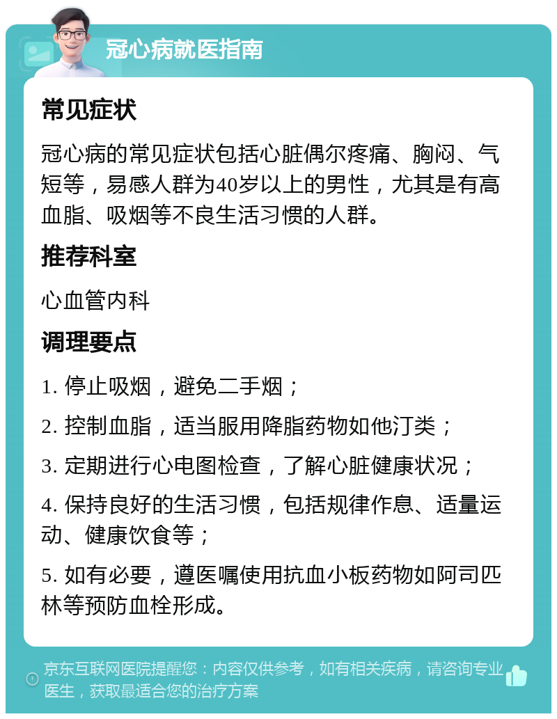 冠心病就医指南 常见症状 冠心病的常见症状包括心脏偶尔疼痛、胸闷、气短等，易感人群为40岁以上的男性，尤其是有高血脂、吸烟等不良生活习惯的人群。 推荐科室 心血管内科 调理要点 1. 停止吸烟，避免二手烟； 2. 控制血脂，适当服用降脂药物如他汀类； 3. 定期进行心电图检查，了解心脏健康状况； 4. 保持良好的生活习惯，包括规律作息、适量运动、健康饮食等； 5. 如有必要，遵医嘱使用抗血小板药物如阿司匹林等预防血栓形成。