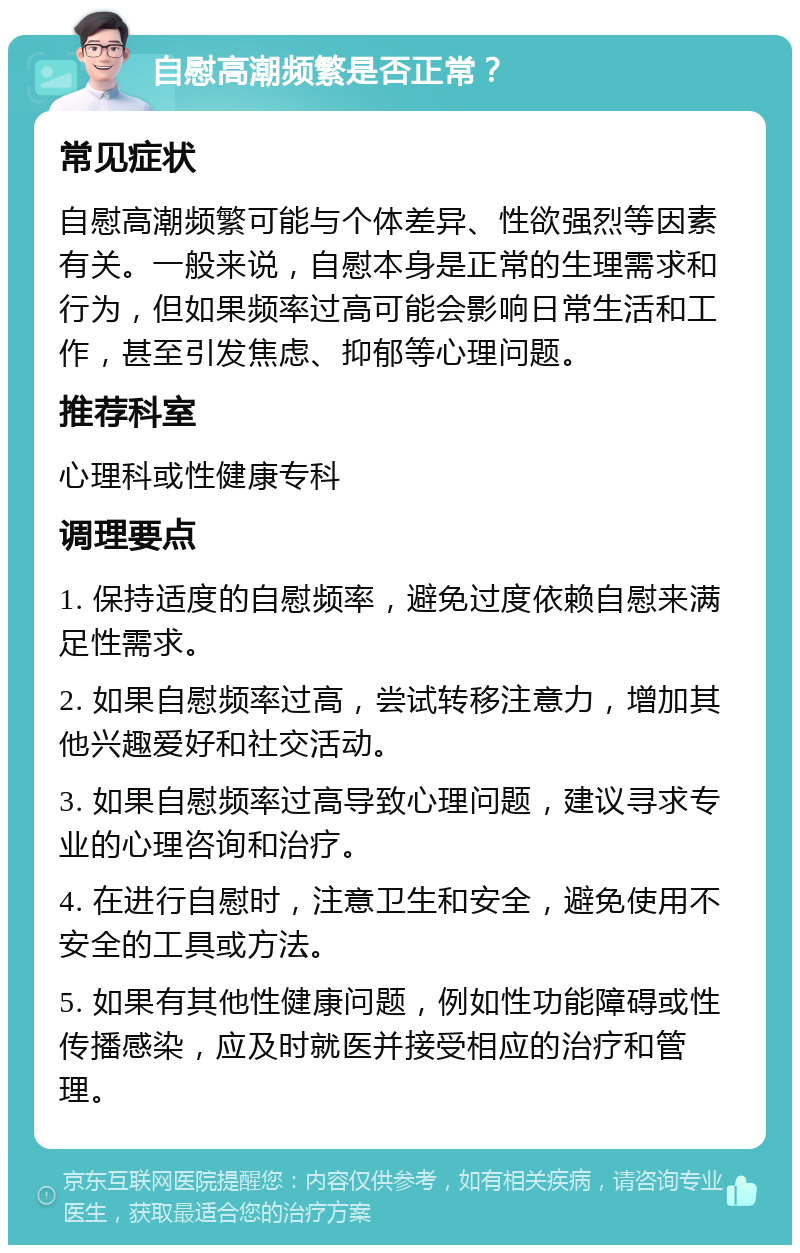 自慰高潮频繁是否正常？ 常见症状 自慰高潮频繁可能与个体差异、性欲强烈等因素有关。一般来说，自慰本身是正常的生理需求和行为，但如果频率过高可能会影响日常生活和工作，甚至引发焦虑、抑郁等心理问题。 推荐科室 心理科或性健康专科 调理要点 1. 保持适度的自慰频率，避免过度依赖自慰来满足性需求。 2. 如果自慰频率过高，尝试转移注意力，增加其他兴趣爱好和社交活动。 3. 如果自慰频率过高导致心理问题，建议寻求专业的心理咨询和治疗。 4. 在进行自慰时，注意卫生和安全，避免使用不安全的工具或方法。 5. 如果有其他性健康问题，例如性功能障碍或性传播感染，应及时就医并接受相应的治疗和管理。