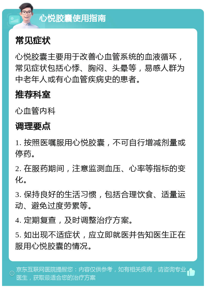 心悦胶囊使用指南 常见症状 心悦胶囊主要用于改善心血管系统的血液循环，常见症状包括心悸、胸闷、头晕等，易感人群为中老年人或有心血管疾病史的患者。 推荐科室 心血管内科 调理要点 1. 按照医嘱服用心悦胶囊，不可自行增减剂量或停药。 2. 在服药期间，注意监测血压、心率等指标的变化。 3. 保持良好的生活习惯，包括合理饮食、适量运动、避免过度劳累等。 4. 定期复查，及时调整治疗方案。 5. 如出现不适症状，应立即就医并告知医生正在服用心悦胶囊的情况。