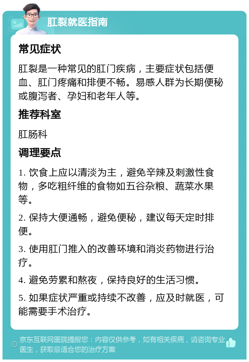 肛裂就医指南 常见症状 肛裂是一种常见的肛门疾病，主要症状包括便血、肛门疼痛和排便不畅。易感人群为长期便秘或腹泻者、孕妇和老年人等。 推荐科室 肛肠科 调理要点 1. 饮食上应以清淡为主，避免辛辣及刺激性食物，多吃粗纤维的食物如五谷杂粮、蔬菜水果等。 2. 保持大便通畅，避免便秘，建议每天定时排便。 3. 使用肛门推入的改善环境和消炎药物进行治疗。 4. 避免劳累和熬夜，保持良好的生活习惯。 5. 如果症状严重或持续不改善，应及时就医，可能需要手术治疗。